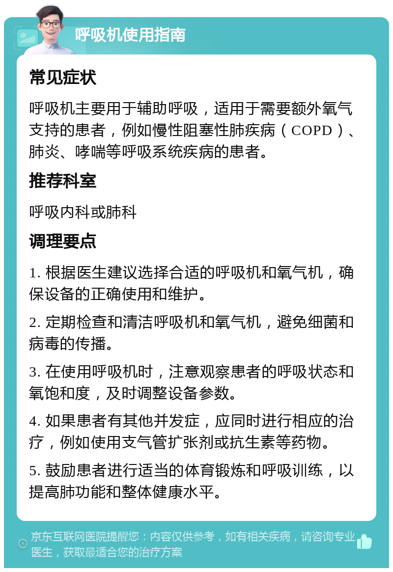 呼吸机使用指南 常见症状 呼吸机主要用于辅助呼吸，适用于需要额外氧气支持的患者，例如慢性阻塞性肺疾病（COPD）、肺炎、哮喘等呼吸系统疾病的患者。 推荐科室 呼吸内科或肺科 调理要点 1. 根据医生建议选择合适的呼吸机和氧气机，确保设备的正确使用和维护。 2. 定期检查和清洁呼吸机和氧气机，避免细菌和病毒的传播。 3. 在使用呼吸机时，注意观察患者的呼吸状态和氧饱和度，及时调整设备参数。 4. 如果患者有其他并发症，应同时进行相应的治疗，例如使用支气管扩张剂或抗生素等药物。 5. 鼓励患者进行适当的体育锻炼和呼吸训练，以提高肺功能和整体健康水平。