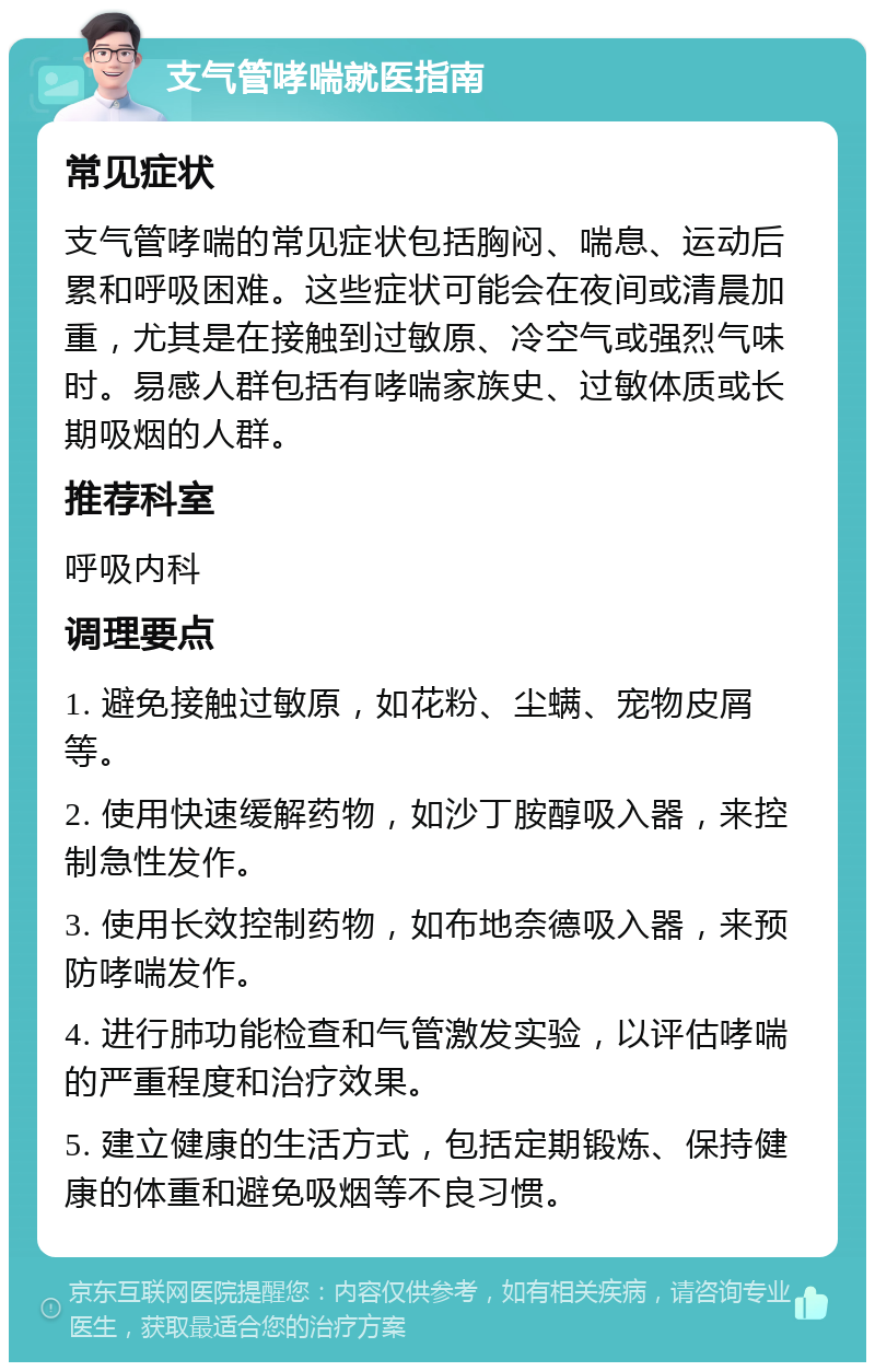 支气管哮喘就医指南 常见症状 支气管哮喘的常见症状包括胸闷、喘息、运动后累和呼吸困难。这些症状可能会在夜间或清晨加重，尤其是在接触到过敏原、冷空气或强烈气味时。易感人群包括有哮喘家族史、过敏体质或长期吸烟的人群。 推荐科室 呼吸内科 调理要点 1. 避免接触过敏原，如花粉、尘螨、宠物皮屑等。 2. 使用快速缓解药物，如沙丁胺醇吸入器，来控制急性发作。 3. 使用长效控制药物，如布地奈德吸入器，来预防哮喘发作。 4. 进行肺功能检查和气管激发实验，以评估哮喘的严重程度和治疗效果。 5. 建立健康的生活方式，包括定期锻炼、保持健康的体重和避免吸烟等不良习惯。