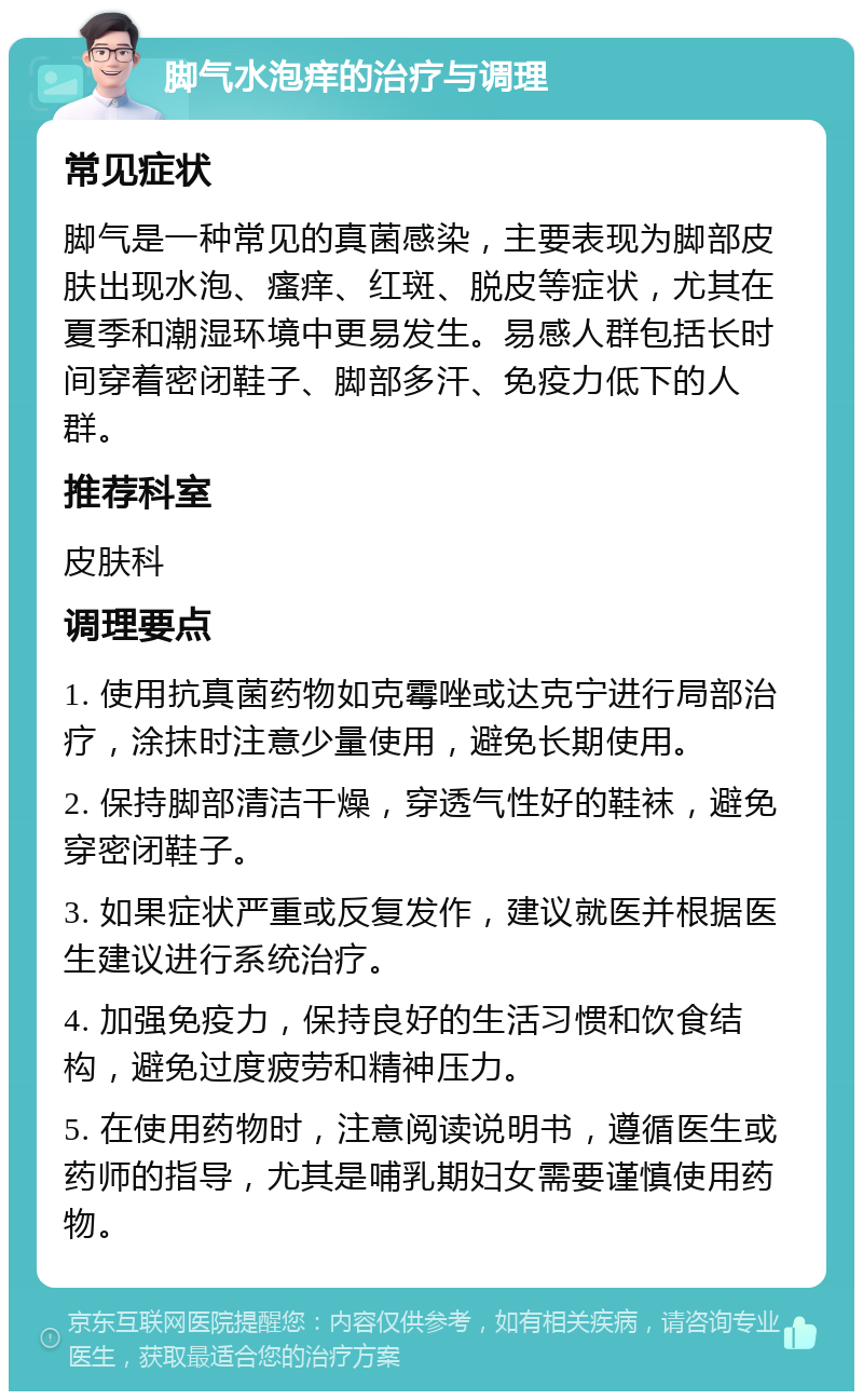 脚气水泡痒的治疗与调理 常见症状 脚气是一种常见的真菌感染，主要表现为脚部皮肤出现水泡、瘙痒、红斑、脱皮等症状，尤其在夏季和潮湿环境中更易发生。易感人群包括长时间穿着密闭鞋子、脚部多汗、免疫力低下的人群。 推荐科室 皮肤科 调理要点 1. 使用抗真菌药物如克霉唑或达克宁进行局部治疗，涂抹时注意少量使用，避免长期使用。 2. 保持脚部清洁干燥，穿透气性好的鞋袜，避免穿密闭鞋子。 3. 如果症状严重或反复发作，建议就医并根据医生建议进行系统治疗。 4. 加强免疫力，保持良好的生活习惯和饮食结构，避免过度疲劳和精神压力。 5. 在使用药物时，注意阅读说明书，遵循医生或药师的指导，尤其是哺乳期妇女需要谨慎使用药物。