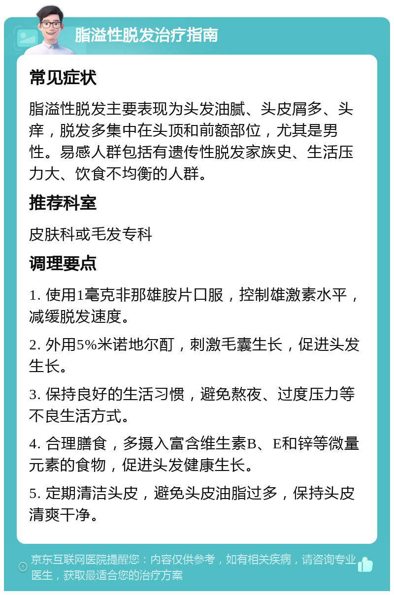 脂溢性脱发治疗指南 常见症状 脂溢性脱发主要表现为头发油腻、头皮屑多、头痒，脱发多集中在头顶和前额部位，尤其是男性。易感人群包括有遗传性脱发家族史、生活压力大、饮食不均衡的人群。 推荐科室 皮肤科或毛发专科 调理要点 1. 使用1毫克非那雄胺片口服，控制雄激素水平，减缓脱发速度。 2. 外用5%米诺地尔酊，刺激毛囊生长，促进头发生长。 3. 保持良好的生活习惯，避免熬夜、过度压力等不良生活方式。 4. 合理膳食，多摄入富含维生素B、E和锌等微量元素的食物，促进头发健康生长。 5. 定期清洁头皮，避免头皮油脂过多，保持头皮清爽干净。