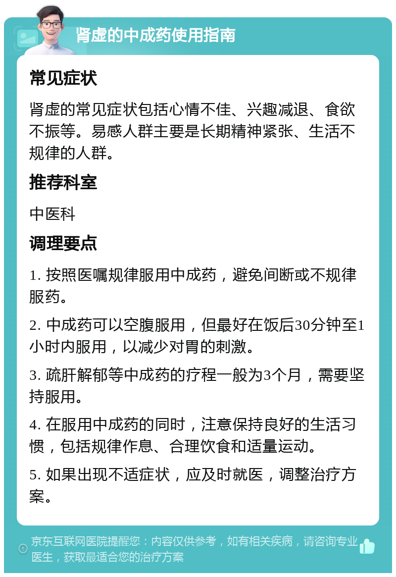 肾虚的中成药使用指南 常见症状 肾虚的常见症状包括心情不佳、兴趣减退、食欲不振等。易感人群主要是长期精神紧张、生活不规律的人群。 推荐科室 中医科 调理要点 1. 按照医嘱规律服用中成药，避免间断或不规律服药。 2. 中成药可以空腹服用，但最好在饭后30分钟至1小时内服用，以减少对胃的刺激。 3. 疏肝解郁等中成药的疗程一般为3个月，需要坚持服用。 4. 在服用中成药的同时，注意保持良好的生活习惯，包括规律作息、合理饮食和适量运动。 5. 如果出现不适症状，应及时就医，调整治疗方案。