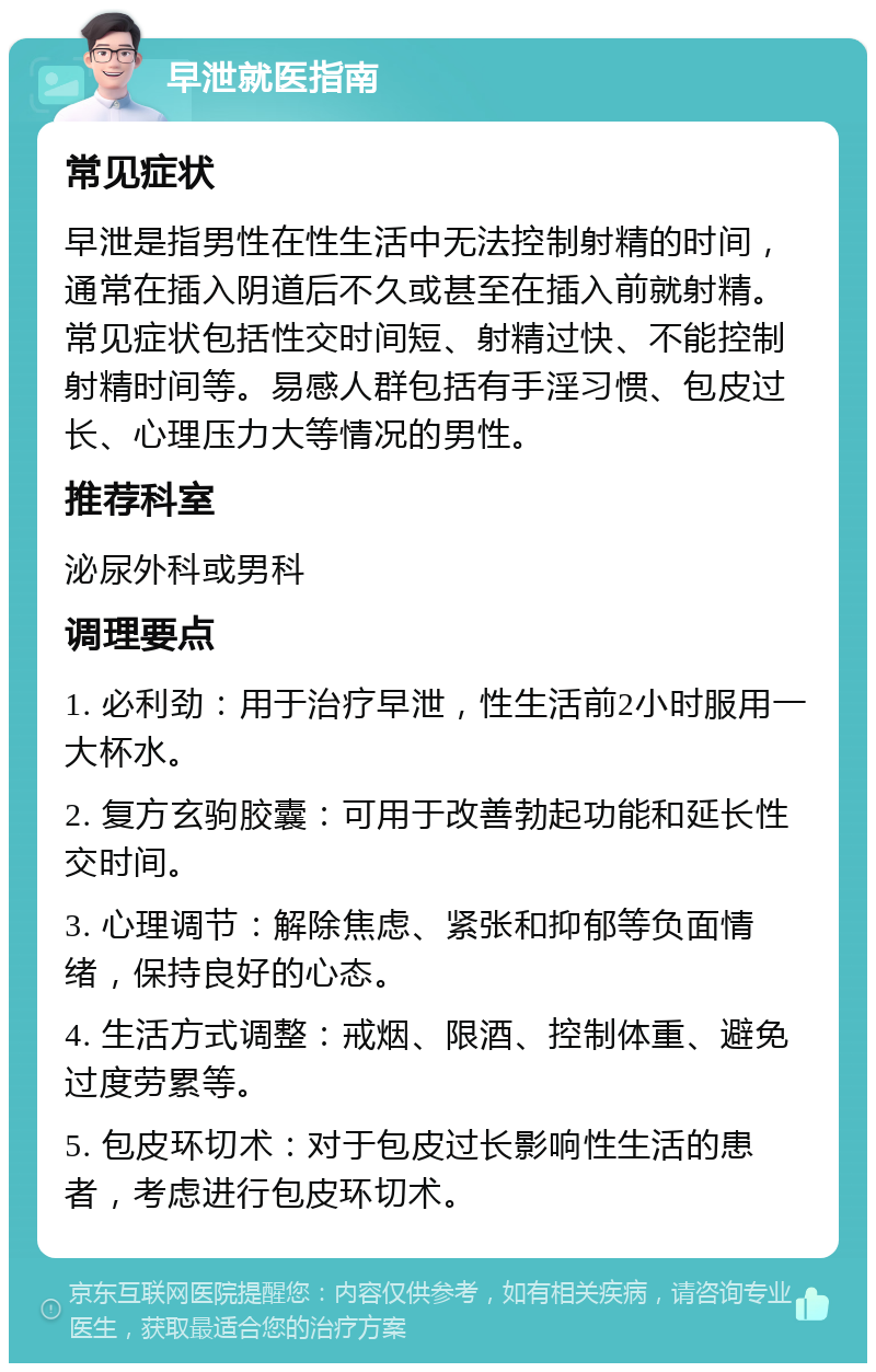 早泄就医指南 常见症状 早泄是指男性在性生活中无法控制射精的时间，通常在插入阴道后不久或甚至在插入前就射精。常见症状包括性交时间短、射精过快、不能控制射精时间等。易感人群包括有手淫习惯、包皮过长、心理压力大等情况的男性。 推荐科室 泌尿外科或男科 调理要点 1. 必利劲：用于治疗早泄，性生活前2小时服用一大杯水。 2. 复方玄驹胶囊：可用于改善勃起功能和延长性交时间。 3. 心理调节：解除焦虑、紧张和抑郁等负面情绪，保持良好的心态。 4. 生活方式调整：戒烟、限酒、控制体重、避免过度劳累等。 5. 包皮环切术：对于包皮过长影响性生活的患者，考虑进行包皮环切术。