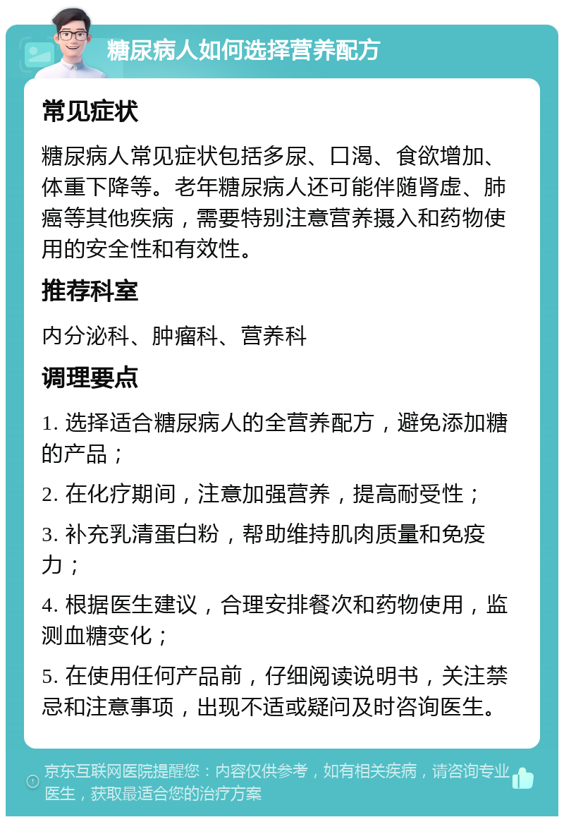 糖尿病人如何选择营养配方 常见症状 糖尿病人常见症状包括多尿、口渴、食欲增加、体重下降等。老年糖尿病人还可能伴随肾虚、肺癌等其他疾病，需要特别注意营养摄入和药物使用的安全性和有效性。 推荐科室 内分泌科、肿瘤科、营养科 调理要点 1. 选择适合糖尿病人的全营养配方，避免添加糖的产品； 2. 在化疗期间，注意加强营养，提高耐受性； 3. 补充乳清蛋白粉，帮助维持肌肉质量和免疫力； 4. 根据医生建议，合理安排餐次和药物使用，监测血糖变化； 5. 在使用任何产品前，仔细阅读说明书，关注禁忌和注意事项，出现不适或疑问及时咨询医生。