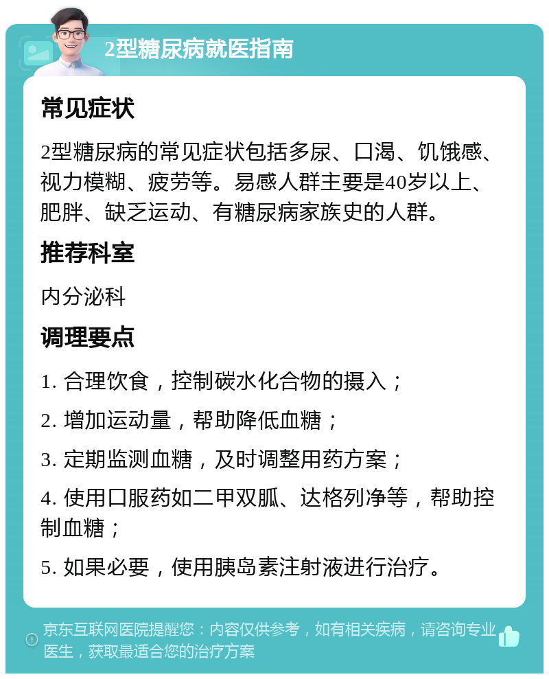 2型糖尿病就医指南 常见症状 2型糖尿病的常见症状包括多尿、口渴、饥饿感、视力模糊、疲劳等。易感人群主要是40岁以上、肥胖、缺乏运动、有糖尿病家族史的人群。 推荐科室 内分泌科 调理要点 1. 合理饮食，控制碳水化合物的摄入； 2. 增加运动量，帮助降低血糖； 3. 定期监测血糖，及时调整用药方案； 4. 使用口服药如二甲双胍、达格列净等，帮助控制血糖； 5. 如果必要，使用胰岛素注射液进行治疗。