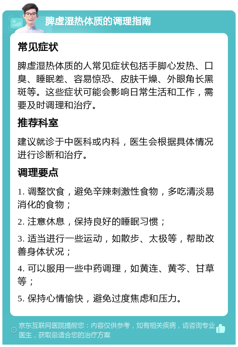 脾虚湿热体质的调理指南 常见症状 脾虚湿热体质的人常见症状包括手脚心发热、口臭、睡眠差、容易惊恐、皮肤干燥、外眼角长黑斑等。这些症状可能会影响日常生活和工作，需要及时调理和治疗。 推荐科室 建议就诊于中医科或内科，医生会根据具体情况进行诊断和治疗。 调理要点 1. 调整饮食，避免辛辣刺激性食物，多吃清淡易消化的食物； 2. 注意休息，保持良好的睡眠习惯； 3. 适当进行一些运动，如散步、太极等，帮助改善身体状况； 4. 可以服用一些中药调理，如黄连、黄芩、甘草等； 5. 保持心情愉快，避免过度焦虑和压力。