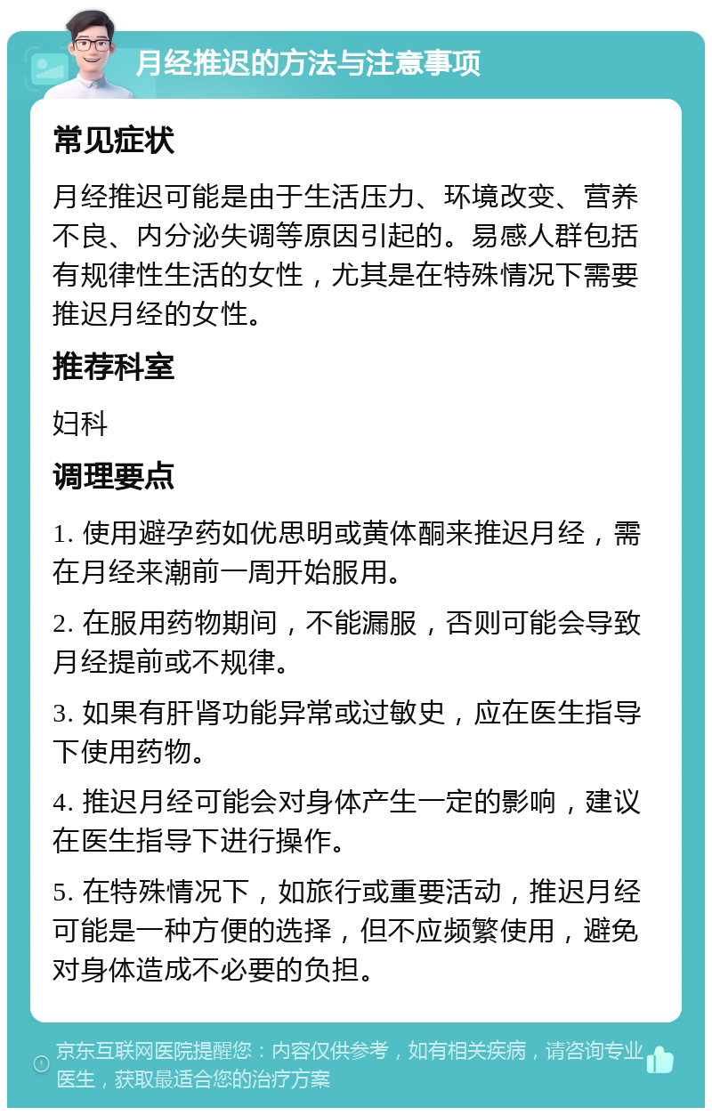 月经推迟的方法与注意事项 常见症状 月经推迟可能是由于生活压力、环境改变、营养不良、内分泌失调等原因引起的。易感人群包括有规律性生活的女性，尤其是在特殊情况下需要推迟月经的女性。 推荐科室 妇科 调理要点 1. 使用避孕药如优思明或黄体酮来推迟月经，需在月经来潮前一周开始服用。 2. 在服用药物期间，不能漏服，否则可能会导致月经提前或不规律。 3. 如果有肝肾功能异常或过敏史，应在医生指导下使用药物。 4. 推迟月经可能会对身体产生一定的影响，建议在医生指导下进行操作。 5. 在特殊情况下，如旅行或重要活动，推迟月经可能是一种方便的选择，但不应频繁使用，避免对身体造成不必要的负担。