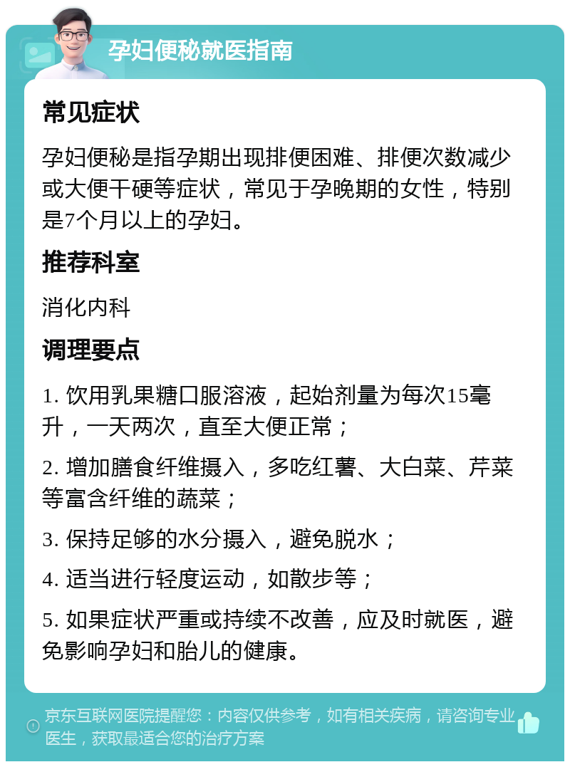 孕妇便秘就医指南 常见症状 孕妇便秘是指孕期出现排便困难、排便次数减少或大便干硬等症状，常见于孕晚期的女性，特别是7个月以上的孕妇。 推荐科室 消化内科 调理要点 1. 饮用乳果糖口服溶液，起始剂量为每次15毫升，一天两次，直至大便正常； 2. 增加膳食纤维摄入，多吃红薯、大白菜、芹菜等富含纤维的蔬菜； 3. 保持足够的水分摄入，避免脱水； 4. 适当进行轻度运动，如散步等； 5. 如果症状严重或持续不改善，应及时就医，避免影响孕妇和胎儿的健康。