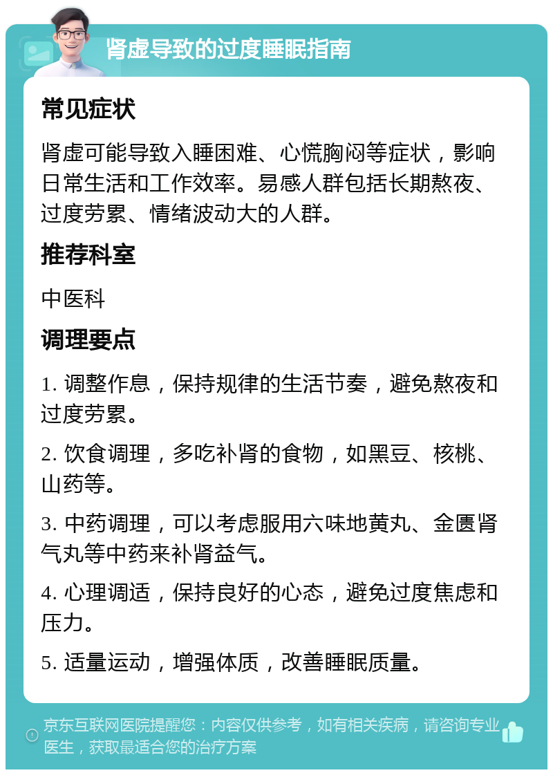 肾虚导致的过度睡眠指南 常见症状 肾虚可能导致入睡困难、心慌胸闷等症状，影响日常生活和工作效率。易感人群包括长期熬夜、过度劳累、情绪波动大的人群。 推荐科室 中医科 调理要点 1. 调整作息，保持规律的生活节奏，避免熬夜和过度劳累。 2. 饮食调理，多吃补肾的食物，如黑豆、核桃、山药等。 3. 中药调理，可以考虑服用六味地黄丸、金匮肾气丸等中药来补肾益气。 4. 心理调适，保持良好的心态，避免过度焦虑和压力。 5. 适量运动，增强体质，改善睡眠质量。