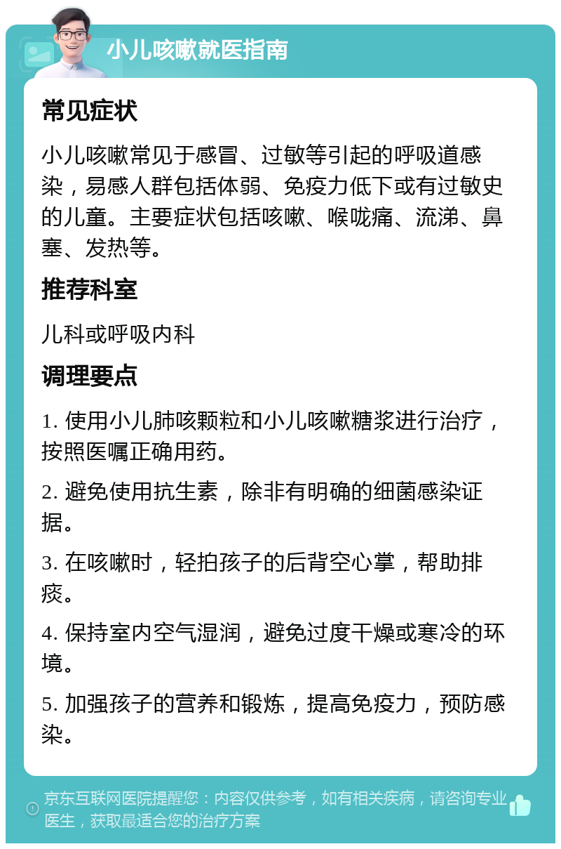 小儿咳嗽就医指南 常见症状 小儿咳嗽常见于感冒、过敏等引起的呼吸道感染，易感人群包括体弱、免疫力低下或有过敏史的儿童。主要症状包括咳嗽、喉咙痛、流涕、鼻塞、发热等。 推荐科室 儿科或呼吸内科 调理要点 1. 使用小儿肺咳颗粒和小儿咳嗽糖浆进行治疗，按照医嘱正确用药。 2. 避免使用抗生素，除非有明确的细菌感染证据。 3. 在咳嗽时，轻拍孩子的后背空心掌，帮助排痰。 4. 保持室内空气湿润，避免过度干燥或寒冷的环境。 5. 加强孩子的营养和锻炼，提高免疫力，预防感染。