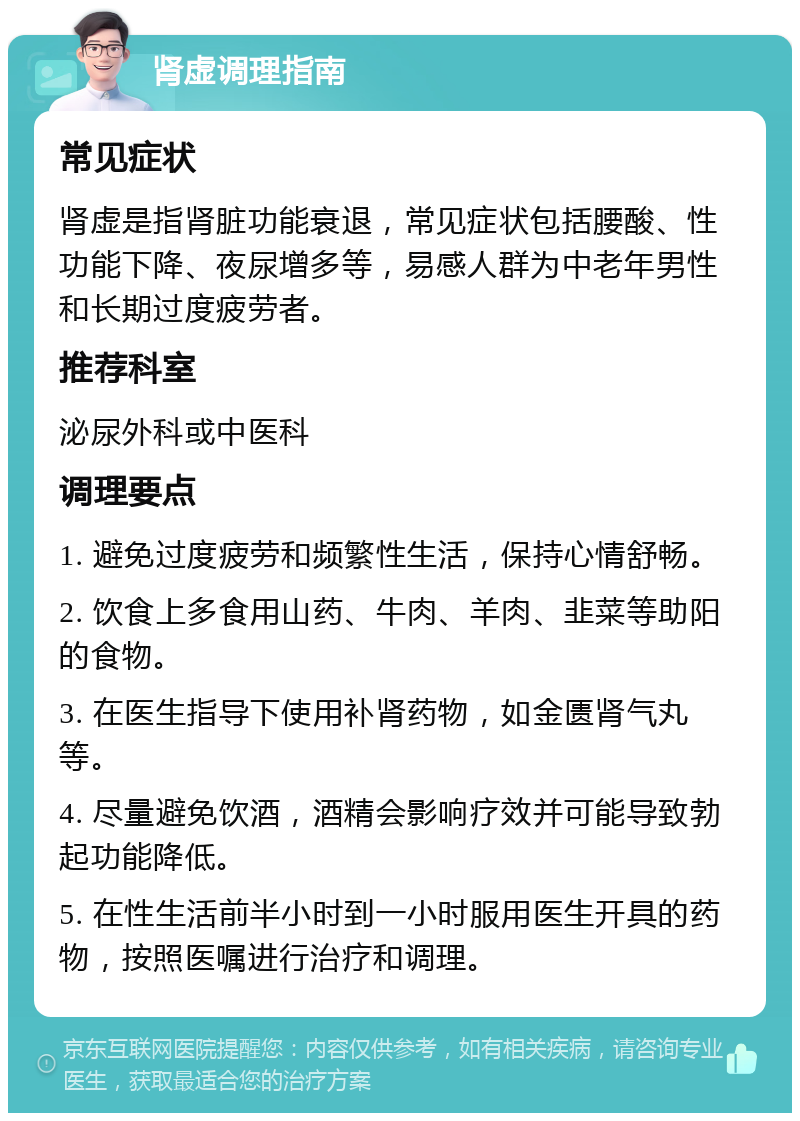 肾虚调理指南 常见症状 肾虚是指肾脏功能衰退，常见症状包括腰酸、性功能下降、夜尿增多等，易感人群为中老年男性和长期过度疲劳者。 推荐科室 泌尿外科或中医科 调理要点 1. 避免过度疲劳和频繁性生活，保持心情舒畅。 2. 饮食上多食用山药、牛肉、羊肉、韭菜等助阳的食物。 3. 在医生指导下使用补肾药物，如金匮肾气丸等。 4. 尽量避免饮酒，酒精会影响疗效并可能导致勃起功能降低。 5. 在性生活前半小时到一小时服用医生开具的药物，按照医嘱进行治疗和调理。