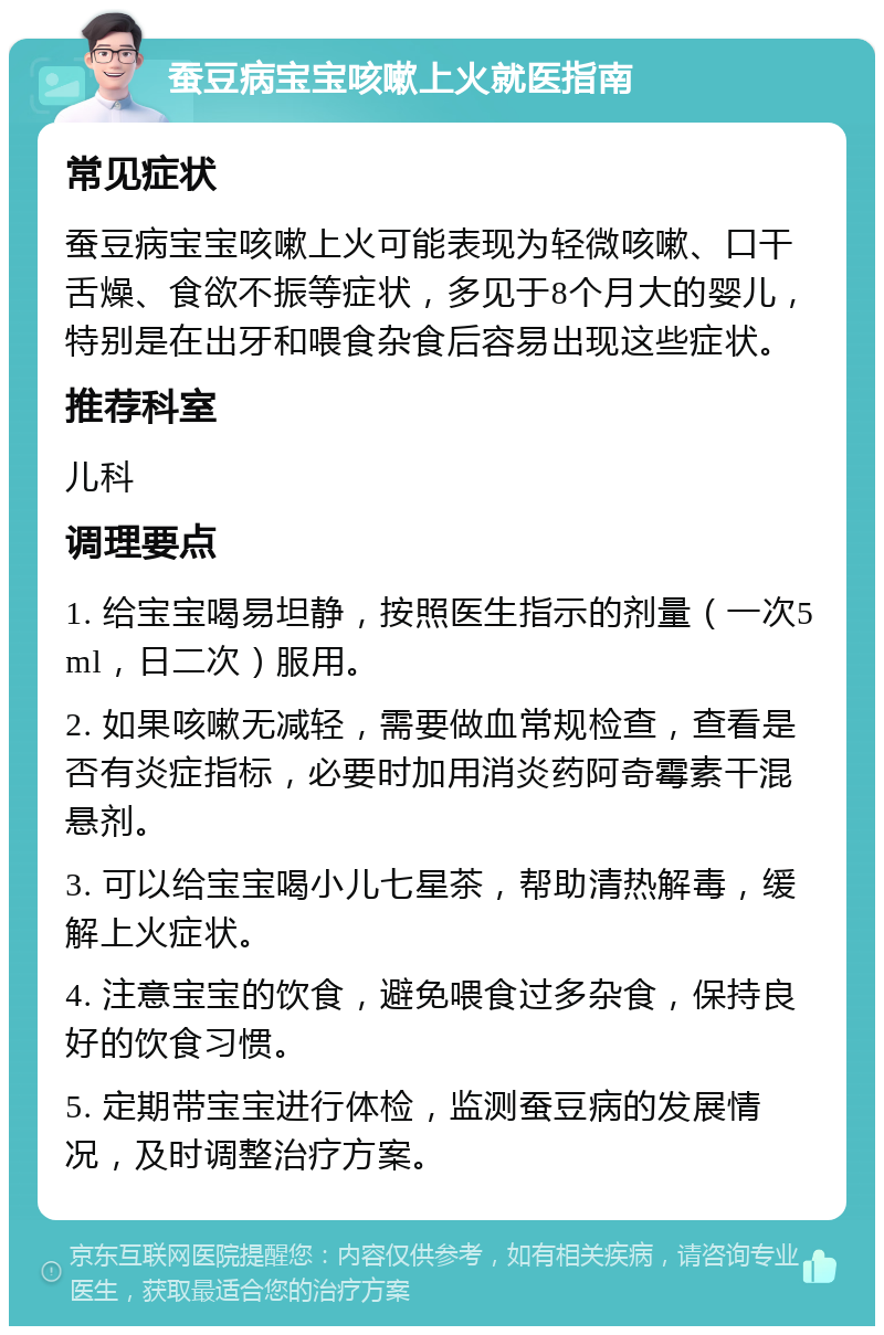 蚕豆病宝宝咳嗽上火就医指南 常见症状 蚕豆病宝宝咳嗽上火可能表现为轻微咳嗽、口干舌燥、食欲不振等症状，多见于8个月大的婴儿，特别是在出牙和喂食杂食后容易出现这些症状。 推荐科室 儿科 调理要点 1. 给宝宝喝易坦静，按照医生指示的剂量（一次5ml，日二次）服用。 2. 如果咳嗽无减轻，需要做血常规检查，查看是否有炎症指标，必要时加用消炎药阿奇霉素干混悬剂。 3. 可以给宝宝喝小儿七星茶，帮助清热解毒，缓解上火症状。 4. 注意宝宝的饮食，避免喂食过多杂食，保持良好的饮食习惯。 5. 定期带宝宝进行体检，监测蚕豆病的发展情况，及时调整治疗方案。