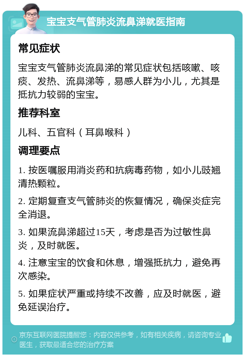 宝宝支气管肺炎流鼻涕就医指南 常见症状 宝宝支气管肺炎流鼻涕的常见症状包括咳嗽、咳痰、发热、流鼻涕等，易感人群为小儿，尤其是抵抗力较弱的宝宝。 推荐科室 儿科、五官科（耳鼻喉科） 调理要点 1. 按医嘱服用消炎药和抗病毒药物，如小儿豉翘清热颗粒。 2. 定期复查支气管肺炎的恢复情况，确保炎症完全消退。 3. 如果流鼻涕超过15天，考虑是否为过敏性鼻炎，及时就医。 4. 注意宝宝的饮食和休息，增强抵抗力，避免再次感染。 5. 如果症状严重或持续不改善，应及时就医，避免延误治疗。