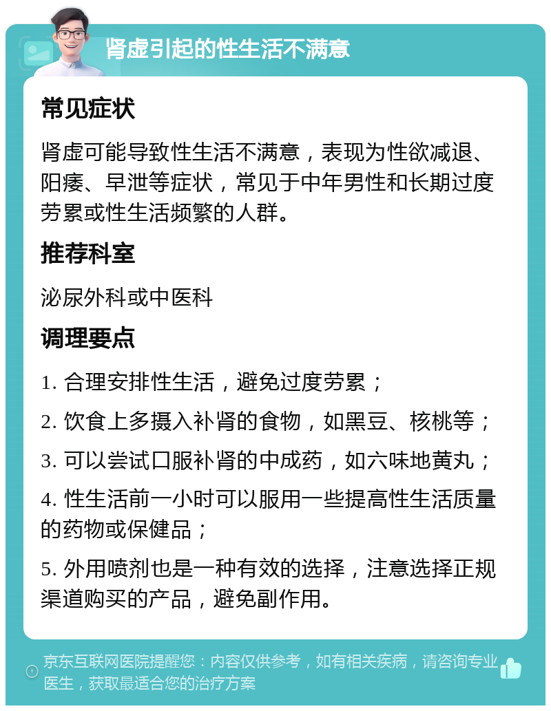 肾虚引起的性生活不满意 常见症状 肾虚可能导致性生活不满意，表现为性欲减退、阳痿、早泄等症状，常见于中年男性和长期过度劳累或性生活频繁的人群。 推荐科室 泌尿外科或中医科 调理要点 1. 合理安排性生活，避免过度劳累； 2. 饮食上多摄入补肾的食物，如黑豆、核桃等； 3. 可以尝试口服补肾的中成药，如六味地黄丸； 4. 性生活前一小时可以服用一些提高性生活质量的药物或保健品； 5. 外用喷剂也是一种有效的选择，注意选择正规渠道购买的产品，避免副作用。