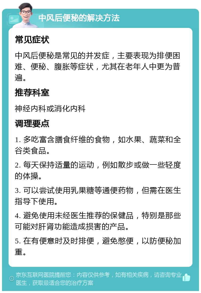 中风后便秘的解决方法 常见症状 中风后便秘是常见的并发症，主要表现为排便困难、便秘、腹胀等症状，尤其在老年人中更为普遍。 推荐科室 神经内科或消化内科 调理要点 1. 多吃富含膳食纤维的食物，如水果、蔬菜和全谷类食品。 2. 每天保持适量的运动，例如散步或做一些轻度的体操。 3. 可以尝试使用乳果糖等通便药物，但需在医生指导下使用。 4. 避免使用未经医生推荐的保健品，特别是那些可能对肝肾功能造成损害的产品。 5. 在有便意时及时排便，避免憋便，以防便秘加重。