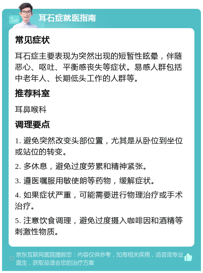 耳石症就医指南 常见症状 耳石症主要表现为突然出现的短暂性眩晕，伴随恶心、呕吐、平衡感丧失等症状。易感人群包括中老年人、长期低头工作的人群等。 推荐科室 耳鼻喉科 调理要点 1. 避免突然改变头部位置，尤其是从卧位到坐位或站位的转变。 2. 多休息，避免过度劳累和精神紧张。 3. 遵医嘱服用敏使朗等药物，缓解症状。 4. 如果症状严重，可能需要进行物理治疗或手术治疗。 5. 注意饮食调理，避免过度摄入咖啡因和酒精等刺激性物质。