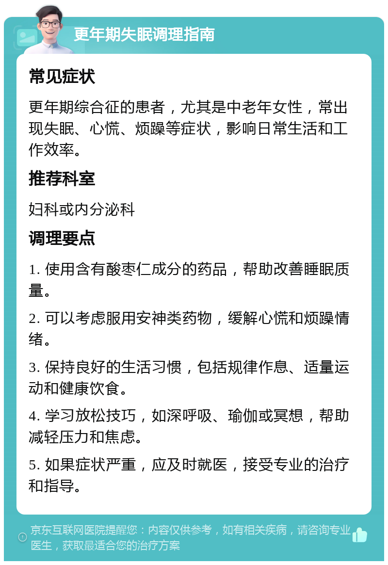 更年期失眠调理指南 常见症状 更年期综合征的患者，尤其是中老年女性，常出现失眠、心慌、烦躁等症状，影响日常生活和工作效率。 推荐科室 妇科或内分泌科 调理要点 1. 使用含有酸枣仁成分的药品，帮助改善睡眠质量。 2. 可以考虑服用安神类药物，缓解心慌和烦躁情绪。 3. 保持良好的生活习惯，包括规律作息、适量运动和健康饮食。 4. 学习放松技巧，如深呼吸、瑜伽或冥想，帮助减轻压力和焦虑。 5. 如果症状严重，应及时就医，接受专业的治疗和指导。