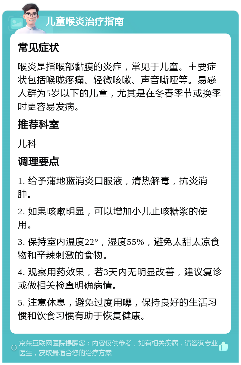 儿童喉炎治疗指南 常见症状 喉炎是指喉部黏膜的炎症，常见于儿童。主要症状包括喉咙疼痛、轻微咳嗽、声音嘶哑等。易感人群为5岁以下的儿童，尤其是在冬春季节或换季时更容易发病。 推荐科室 儿科 调理要点 1. 给予蒲地蓝消炎口服液，清热解毒，抗炎消肿。 2. 如果咳嗽明显，可以增加小儿止咳糖浆的使用。 3. 保持室内温度22°，湿度55%，避免太甜太凉食物和辛辣刺激的食物。 4. 观察用药效果，若3天内无明显改善，建议复诊或做相关检查明确病情。 5. 注意休息，避免过度用嗓，保持良好的生活习惯和饮食习惯有助于恢复健康。