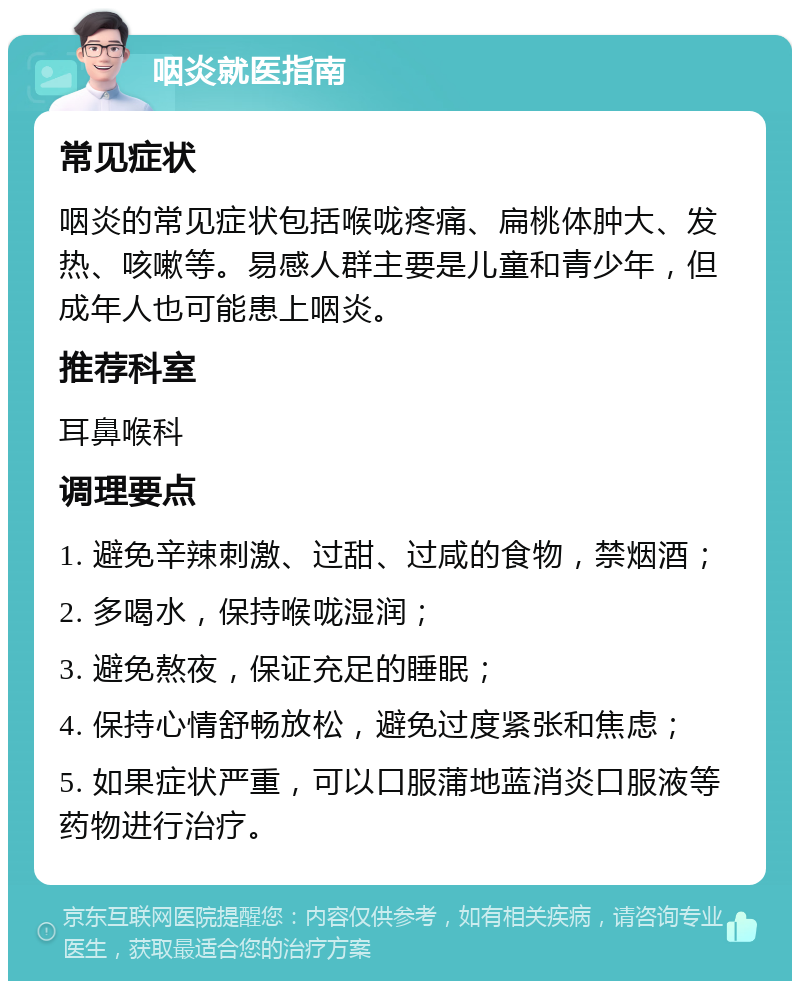 咽炎就医指南 常见症状 咽炎的常见症状包括喉咙疼痛、扁桃体肿大、发热、咳嗽等。易感人群主要是儿童和青少年，但成年人也可能患上咽炎。 推荐科室 耳鼻喉科 调理要点 1. 避免辛辣刺激、过甜、过咸的食物，禁烟酒； 2. 多喝水，保持喉咙湿润； 3. 避免熬夜，保证充足的睡眠； 4. 保持心情舒畅放松，避免过度紧张和焦虑； 5. 如果症状严重，可以口服蒲地蓝消炎口服液等药物进行治疗。