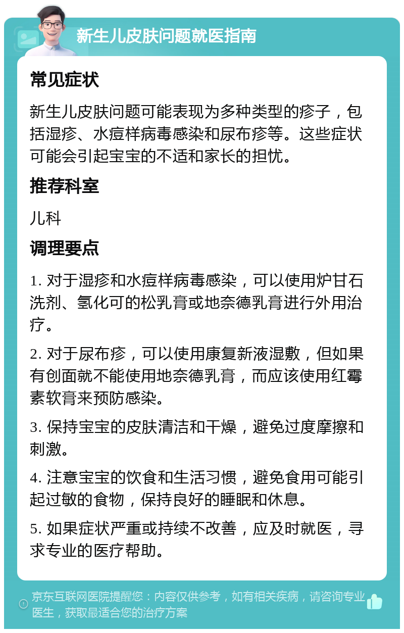 新生儿皮肤问题就医指南 常见症状 新生儿皮肤问题可能表现为多种类型的疹子，包括湿疹、水痘样病毒感染和尿布疹等。这些症状可能会引起宝宝的不适和家长的担忧。 推荐科室 儿科 调理要点 1. 对于湿疹和水痘样病毒感染，可以使用炉甘石洗剂、氢化可的松乳膏或地奈德乳膏进行外用治疗。 2. 对于尿布疹，可以使用康复新液湿敷，但如果有创面就不能使用地奈德乳膏，而应该使用红霉素软膏来预防感染。 3. 保持宝宝的皮肤清洁和干燥，避免过度摩擦和刺激。 4. 注意宝宝的饮食和生活习惯，避免食用可能引起过敏的食物，保持良好的睡眠和休息。 5. 如果症状严重或持续不改善，应及时就医，寻求专业的医疗帮助。