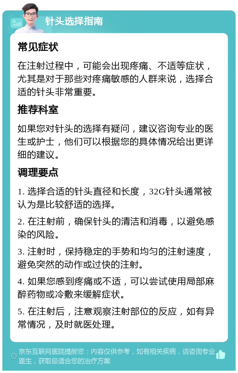 针头选择指南 常见症状 在注射过程中，可能会出现疼痛、不适等症状，尤其是对于那些对疼痛敏感的人群来说，选择合适的针头非常重要。 推荐科室 如果您对针头的选择有疑问，建议咨询专业的医生或护士，他们可以根据您的具体情况给出更详细的建议。 调理要点 1. 选择合适的针头直径和长度，32G针头通常被认为是比较舒适的选择。 2. 在注射前，确保针头的清洁和消毒，以避免感染的风险。 3. 注射时，保持稳定的手势和均匀的注射速度，避免突然的动作或过快的注射。 4. 如果您感到疼痛或不适，可以尝试使用局部麻醉药物或冷敷来缓解症状。 5. 在注射后，注意观察注射部位的反应，如有异常情况，及时就医处理。