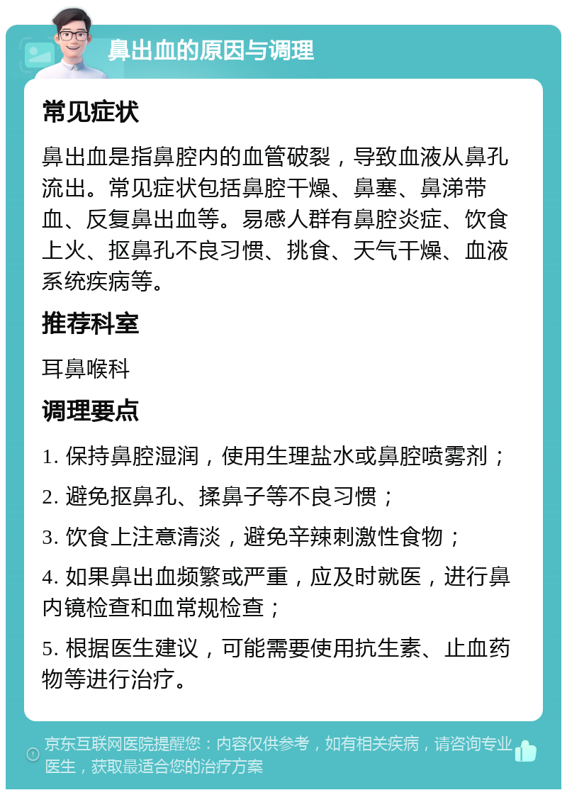 鼻出血的原因与调理 常见症状 鼻出血是指鼻腔内的血管破裂，导致血液从鼻孔流出。常见症状包括鼻腔干燥、鼻塞、鼻涕带血、反复鼻出血等。易感人群有鼻腔炎症、饮食上火、抠鼻孔不良习惯、挑食、天气干燥、血液系统疾病等。 推荐科室 耳鼻喉科 调理要点 1. 保持鼻腔湿润，使用生理盐水或鼻腔喷雾剂； 2. 避免抠鼻孔、揉鼻子等不良习惯； 3. 饮食上注意清淡，避免辛辣刺激性食物； 4. 如果鼻出血频繁或严重，应及时就医，进行鼻内镜检查和血常规检查； 5. 根据医生建议，可能需要使用抗生素、止血药物等进行治疗。