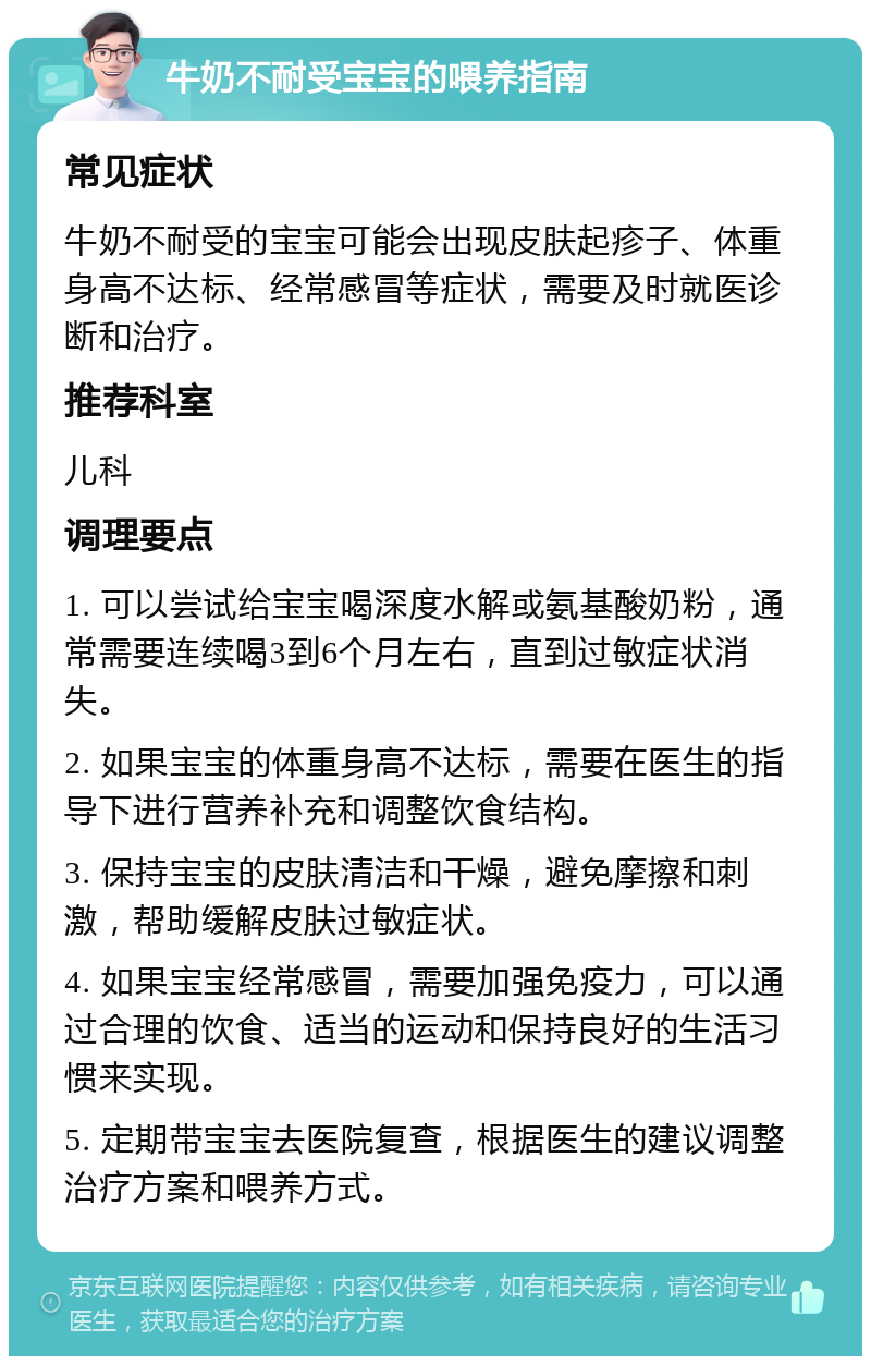 牛奶不耐受宝宝的喂养指南 常见症状 牛奶不耐受的宝宝可能会出现皮肤起疹子、体重身高不达标、经常感冒等症状，需要及时就医诊断和治疗。 推荐科室 儿科 调理要点 1. 可以尝试给宝宝喝深度水解或氨基酸奶粉，通常需要连续喝3到6个月左右，直到过敏症状消失。 2. 如果宝宝的体重身高不达标，需要在医生的指导下进行营养补充和调整饮食结构。 3. 保持宝宝的皮肤清洁和干燥，避免摩擦和刺激，帮助缓解皮肤过敏症状。 4. 如果宝宝经常感冒，需要加强免疫力，可以通过合理的饮食、适当的运动和保持良好的生活习惯来实现。 5. 定期带宝宝去医院复查，根据医生的建议调整治疗方案和喂养方式。