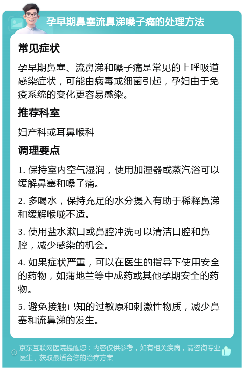 孕早期鼻塞流鼻涕嗓子痛的处理方法 常见症状 孕早期鼻塞、流鼻涕和嗓子痛是常见的上呼吸道感染症状，可能由病毒或细菌引起，孕妇由于免疫系统的变化更容易感染。 推荐科室 妇产科或耳鼻喉科 调理要点 1. 保持室内空气湿润，使用加湿器或蒸汽浴可以缓解鼻塞和嗓子痛。 2. 多喝水，保持充足的水分摄入有助于稀释鼻涕和缓解喉咙不适。 3. 使用盐水漱口或鼻腔冲洗可以清洁口腔和鼻腔，减少感染的机会。 4. 如果症状严重，可以在医生的指导下使用安全的药物，如蒲地兰等中成药或其他孕期安全的药物。 5. 避免接触已知的过敏原和刺激性物质，减少鼻塞和流鼻涕的发生。