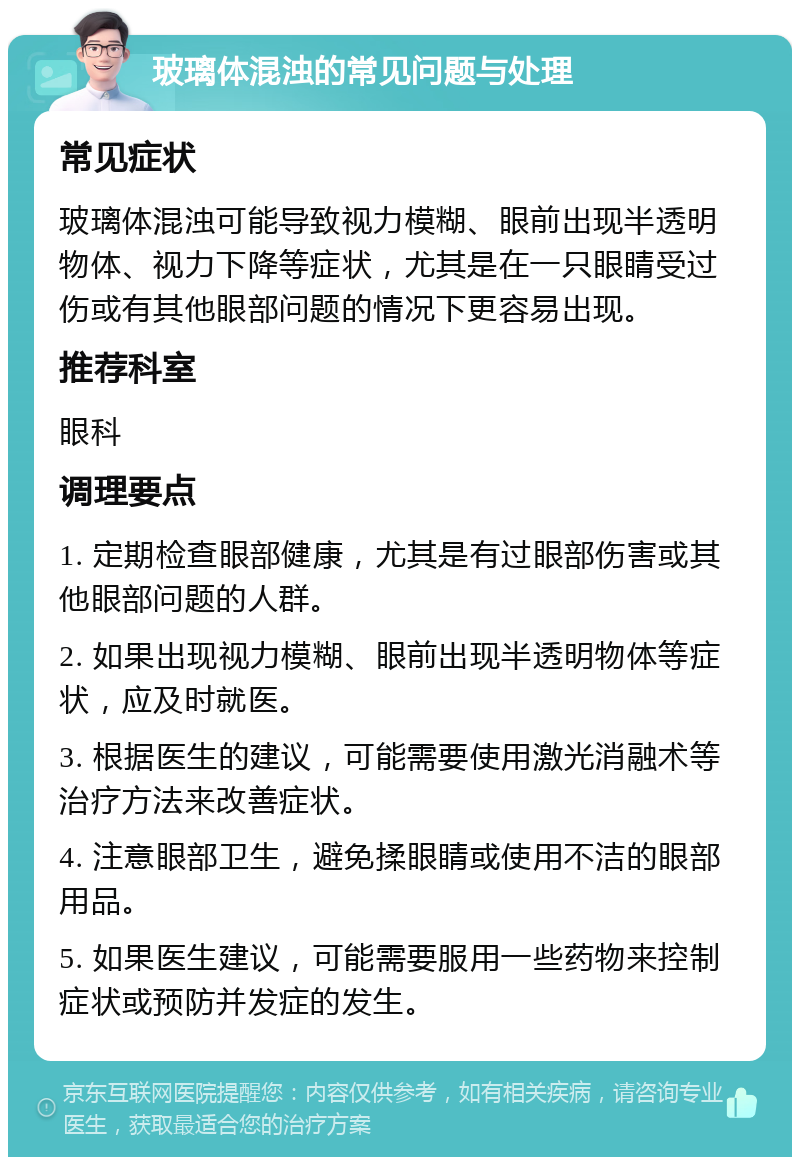 玻璃体混浊的常见问题与处理 常见症状 玻璃体混浊可能导致视力模糊、眼前出现半透明物体、视力下降等症状，尤其是在一只眼睛受过伤或有其他眼部问题的情况下更容易出现。 推荐科室 眼科 调理要点 1. 定期检查眼部健康，尤其是有过眼部伤害或其他眼部问题的人群。 2. 如果出现视力模糊、眼前出现半透明物体等症状，应及时就医。 3. 根据医生的建议，可能需要使用激光消融术等治疗方法来改善症状。 4. 注意眼部卫生，避免揉眼睛或使用不洁的眼部用品。 5. 如果医生建议，可能需要服用一些药物来控制症状或预防并发症的发生。