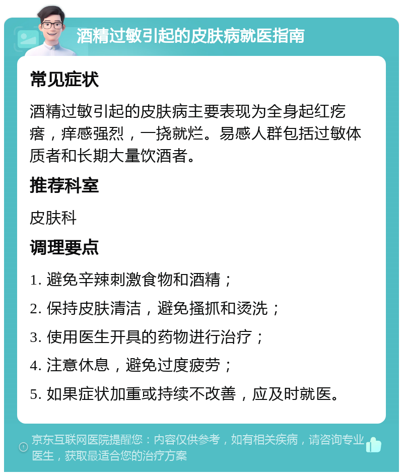 酒精过敏引起的皮肤病就医指南 常见症状 酒精过敏引起的皮肤病主要表现为全身起红疙瘩，痒感强烈，一挠就烂。易感人群包括过敏体质者和长期大量饮酒者。 推荐科室 皮肤科 调理要点 1. 避免辛辣刺激食物和酒精； 2. 保持皮肤清洁，避免搔抓和烫洗； 3. 使用医生开具的药物进行治疗； 4. 注意休息，避免过度疲劳； 5. 如果症状加重或持续不改善，应及时就医。