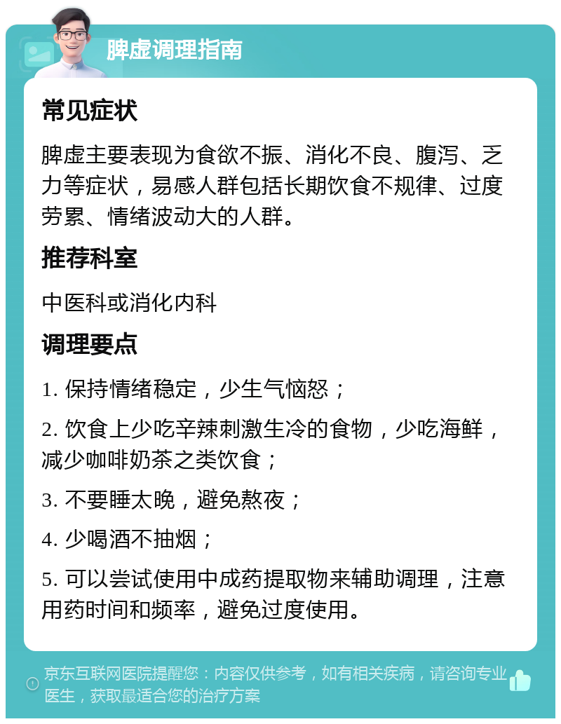 脾虚调理指南 常见症状 脾虚主要表现为食欲不振、消化不良、腹泻、乏力等症状，易感人群包括长期饮食不规律、过度劳累、情绪波动大的人群。 推荐科室 中医科或消化内科 调理要点 1. 保持情绪稳定，少生气恼怒； 2. 饮食上少吃辛辣刺激生冷的食物，少吃海鲜，减少咖啡奶茶之类饮食； 3. 不要睡太晚，避免熬夜； 4. 少喝酒不抽烟； 5. 可以尝试使用中成药提取物来辅助调理，注意用药时间和频率，避免过度使用。