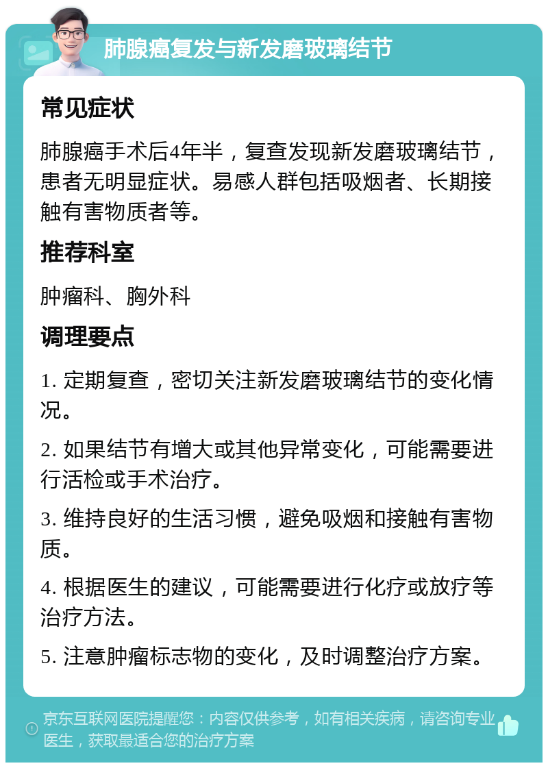 肺腺癌复发与新发磨玻璃结节 常见症状 肺腺癌手术后4年半，复查发现新发磨玻璃结节，患者无明显症状。易感人群包括吸烟者、长期接触有害物质者等。 推荐科室 肿瘤科、胸外科 调理要点 1. 定期复查，密切关注新发磨玻璃结节的变化情况。 2. 如果结节有增大或其他异常变化，可能需要进行活检或手术治疗。 3. 维持良好的生活习惯，避免吸烟和接触有害物质。 4. 根据医生的建议，可能需要进行化疗或放疗等治疗方法。 5. 注意肿瘤标志物的变化，及时调整治疗方案。