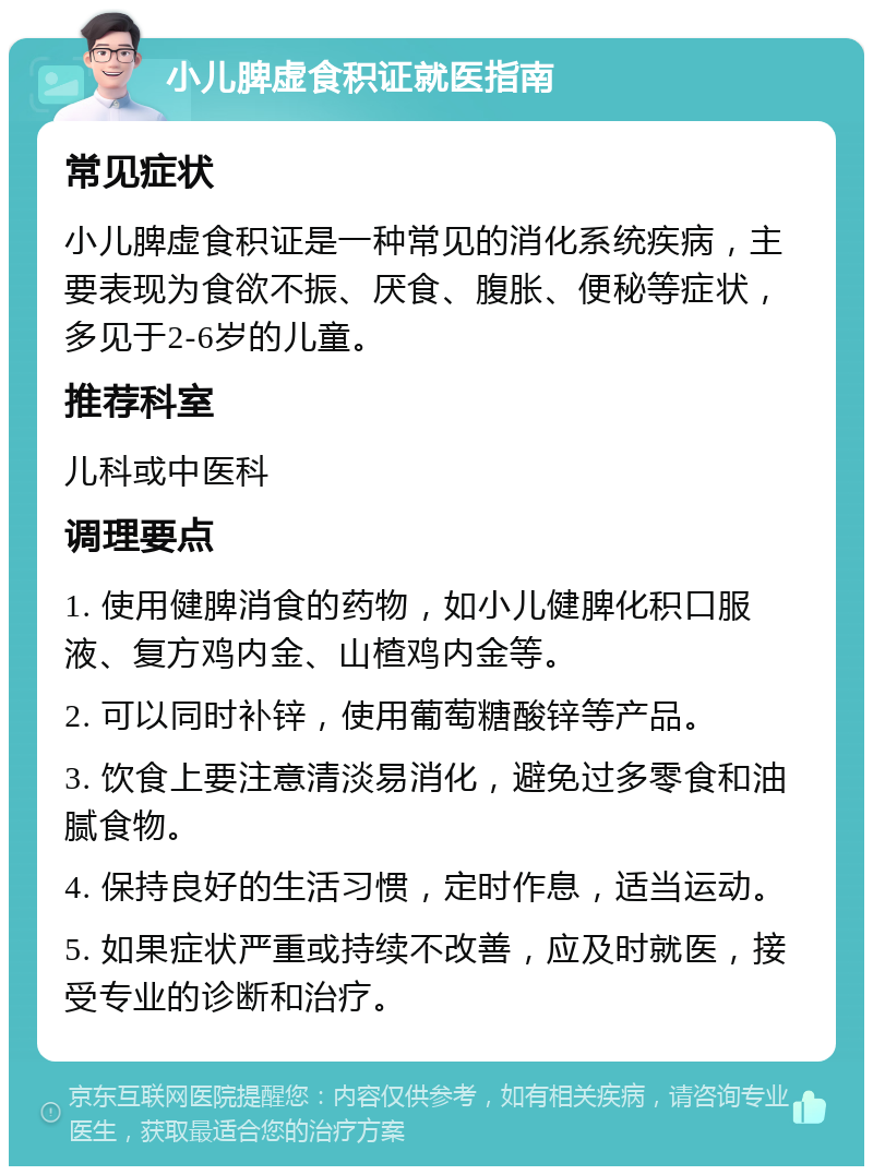 小儿脾虚食积证就医指南 常见症状 小儿脾虚食积证是一种常见的消化系统疾病，主要表现为食欲不振、厌食、腹胀、便秘等症状，多见于2-6岁的儿童。 推荐科室 儿科或中医科 调理要点 1. 使用健脾消食的药物，如小儿健脾化积口服液、复方鸡内金、山楂鸡内金等。 2. 可以同时补锌，使用葡萄糖酸锌等产品。 3. 饮食上要注意清淡易消化，避免过多零食和油腻食物。 4. 保持良好的生活习惯，定时作息，适当运动。 5. 如果症状严重或持续不改善，应及时就医，接受专业的诊断和治疗。