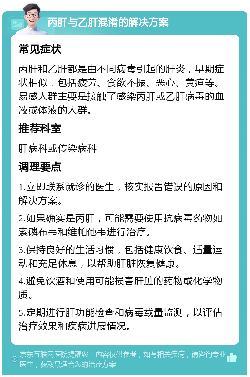 丙肝与乙肝混淆的解决方案 常见症状 丙肝和乙肝都是由不同病毒引起的肝炎，早期症状相似，包括疲劳、食欲不振、恶心、黄疸等。易感人群主要是接触了感染丙肝或乙肝病毒的血液或体液的人群。 推荐科室 肝病科或传染病科 调理要点 1.立即联系就诊的医生，核实报告错误的原因和解决方案。 2.如果确实是丙肝，可能需要使用抗病毒药物如索磷布韦和维帕他韦进行治疗。 3.保持良好的生活习惯，包括健康饮食、适量运动和充足休息，以帮助肝脏恢复健康。 4.避免饮酒和使用可能损害肝脏的药物或化学物质。 5.定期进行肝功能检查和病毒载量监测，以评估治疗效果和疾病进展情况。