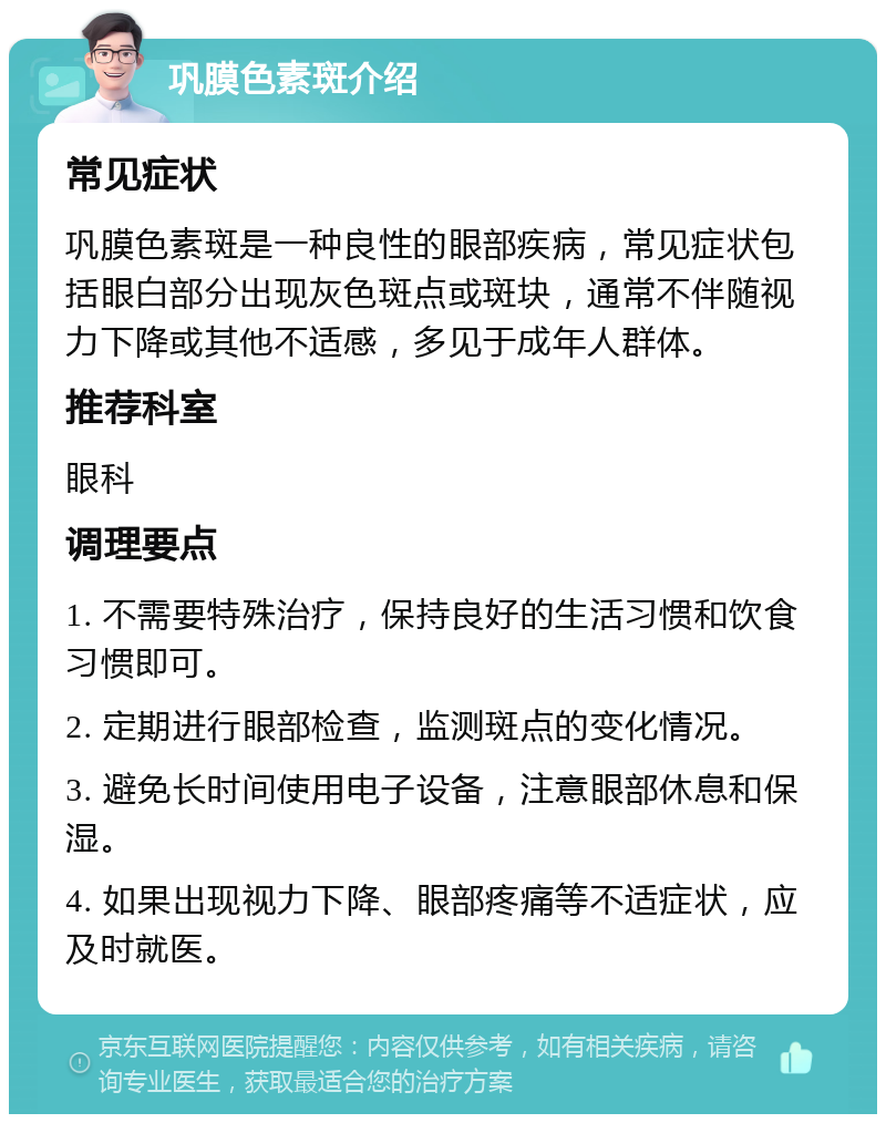 巩膜色素斑介绍 常见症状 巩膜色素斑是一种良性的眼部疾病，常见症状包括眼白部分出现灰色斑点或斑块，通常不伴随视力下降或其他不适感，多见于成年人群体。 推荐科室 眼科 调理要点 1. 不需要特殊治疗，保持良好的生活习惯和饮食习惯即可。 2. 定期进行眼部检查，监测斑点的变化情况。 3. 避免长时间使用电子设备，注意眼部休息和保湿。 4. 如果出现视力下降、眼部疼痛等不适症状，应及时就医。