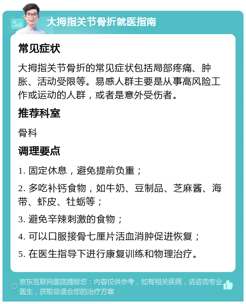 大拇指关节骨折就医指南 常见症状 大拇指关节骨折的常见症状包括局部疼痛、肿胀、活动受限等。易感人群主要是从事高风险工作或运动的人群，或者是意外受伤者。 推荐科室 骨科 调理要点 1. 固定休息，避免提前负重； 2. 多吃补钙食物，如牛奶、豆制品、芝麻酱、海带、虾皮、牡蛎等； 3. 避免辛辣刺激的食物； 4. 可以口服接骨七厘片活血消肿促进恢复； 5. 在医生指导下进行康复训练和物理治疗。