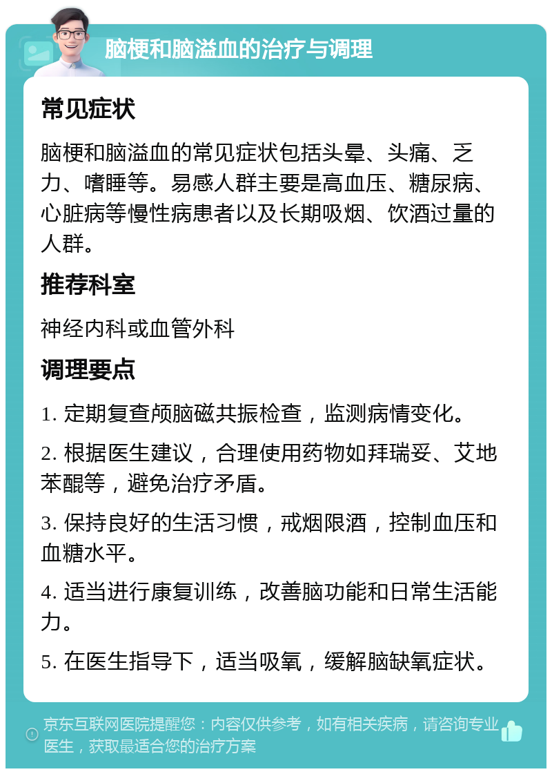 脑梗和脑溢血的治疗与调理 常见症状 脑梗和脑溢血的常见症状包括头晕、头痛、乏力、嗜睡等。易感人群主要是高血压、糖尿病、心脏病等慢性病患者以及长期吸烟、饮酒过量的人群。 推荐科室 神经内科或血管外科 调理要点 1. 定期复查颅脑磁共振检查，监测病情变化。 2. 根据医生建议，合理使用药物如拜瑞妥、艾地苯醌等，避免治疗矛盾。 3. 保持良好的生活习惯，戒烟限酒，控制血压和血糖水平。 4. 适当进行康复训练，改善脑功能和日常生活能力。 5. 在医生指导下，适当吸氧，缓解脑缺氧症状。