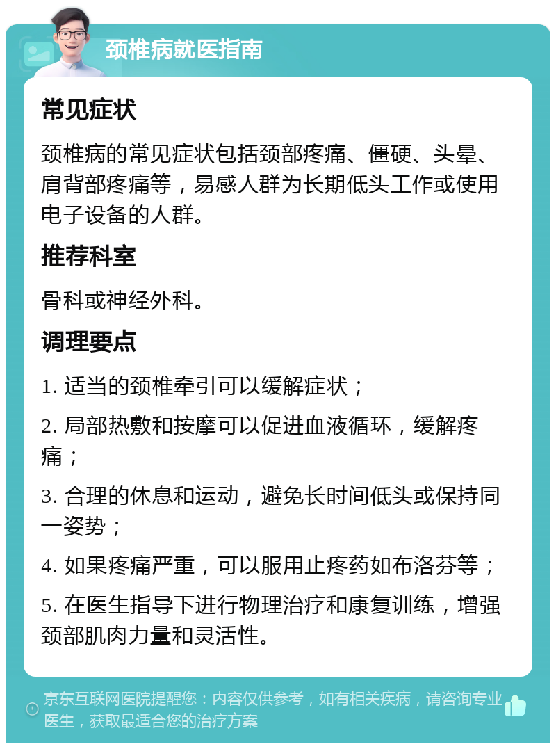 颈椎病就医指南 常见症状 颈椎病的常见症状包括颈部疼痛、僵硬、头晕、肩背部疼痛等，易感人群为长期低头工作或使用电子设备的人群。 推荐科室 骨科或神经外科。 调理要点 1. 适当的颈椎牵引可以缓解症状； 2. 局部热敷和按摩可以促进血液循环，缓解疼痛； 3. 合理的休息和运动，避免长时间低头或保持同一姿势； 4. 如果疼痛严重，可以服用止疼药如布洛芬等； 5. 在医生指导下进行物理治疗和康复训练，增强颈部肌肉力量和灵活性。