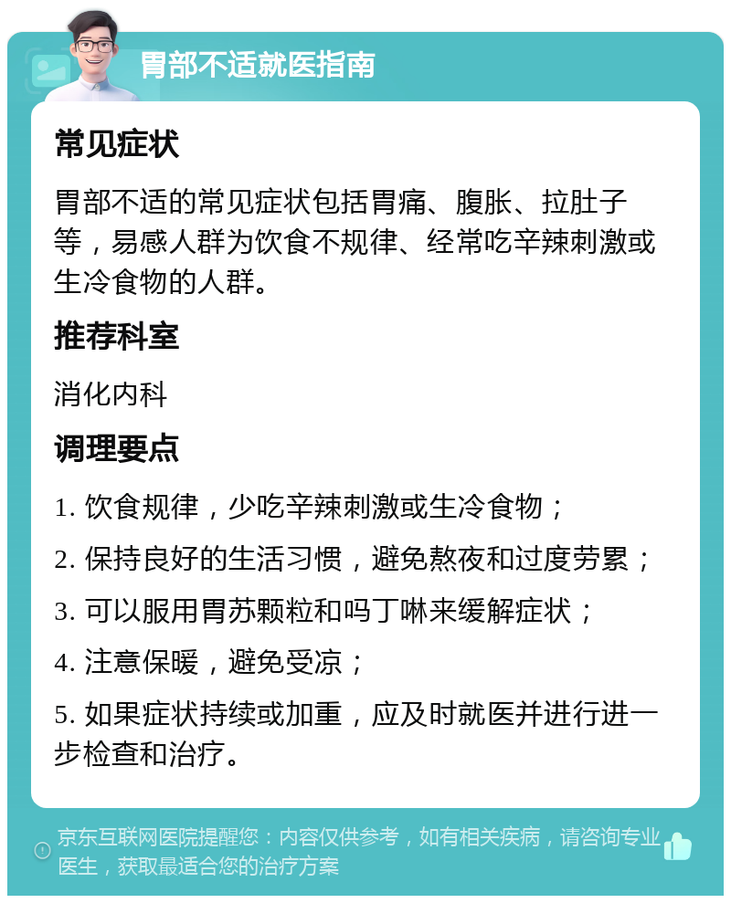 胃部不适就医指南 常见症状 胃部不适的常见症状包括胃痛、腹胀、拉肚子等，易感人群为饮食不规律、经常吃辛辣刺激或生冷食物的人群。 推荐科室 消化内科 调理要点 1. 饮食规律，少吃辛辣刺激或生冷食物； 2. 保持良好的生活习惯，避免熬夜和过度劳累； 3. 可以服用胃苏颗粒和吗丁啉来缓解症状； 4. 注意保暖，避免受凉； 5. 如果症状持续或加重，应及时就医并进行进一步检查和治疗。