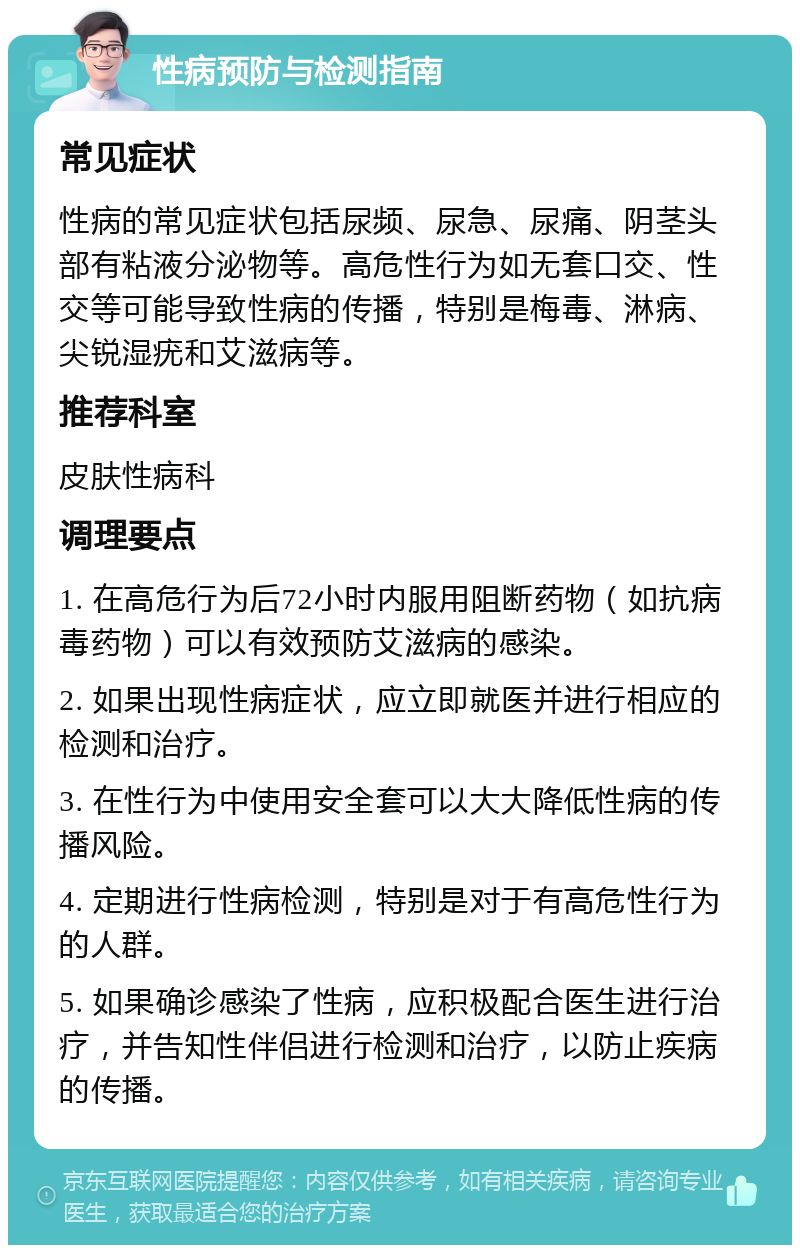 性病预防与检测指南 常见症状 性病的常见症状包括尿频、尿急、尿痛、阴茎头部有粘液分泌物等。高危性行为如无套口交、性交等可能导致性病的传播，特别是梅毒、淋病、尖锐湿疣和艾滋病等。 推荐科室 皮肤性病科 调理要点 1. 在高危行为后72小时内服用阻断药物（如抗病毒药物）可以有效预防艾滋病的感染。 2. 如果出现性病症状，应立即就医并进行相应的检测和治疗。 3. 在性行为中使用安全套可以大大降低性病的传播风险。 4. 定期进行性病检测，特别是对于有高危性行为的人群。 5. 如果确诊感染了性病，应积极配合医生进行治疗，并告知性伴侣进行检测和治疗，以防止疾病的传播。