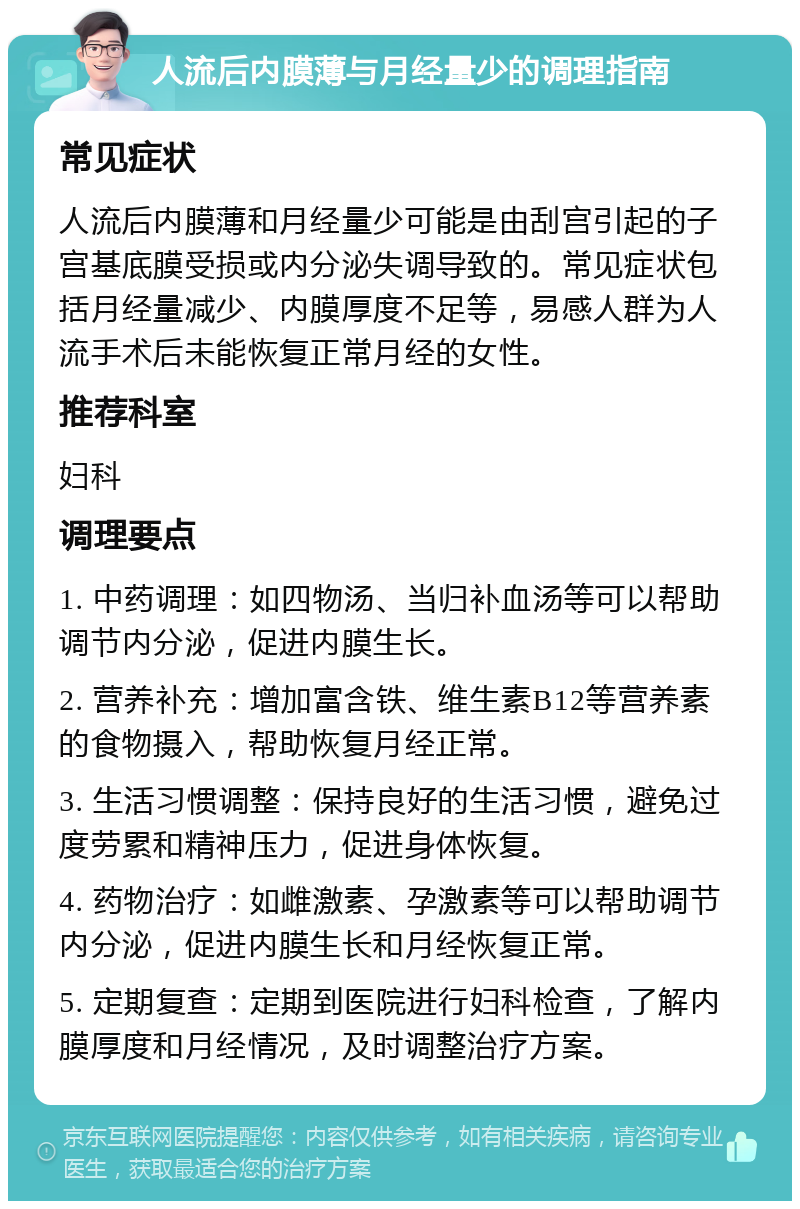 人流后内膜薄与月经量少的调理指南 常见症状 人流后内膜薄和月经量少可能是由刮宫引起的子宫基底膜受损或内分泌失调导致的。常见症状包括月经量减少、内膜厚度不足等，易感人群为人流手术后未能恢复正常月经的女性。 推荐科室 妇科 调理要点 1. 中药调理：如四物汤、当归补血汤等可以帮助调节内分泌，促进内膜生长。 2. 营养补充：增加富含铁、维生素B12等营养素的食物摄入，帮助恢复月经正常。 3. 生活习惯调整：保持良好的生活习惯，避免过度劳累和精神压力，促进身体恢复。 4. 药物治疗：如雌激素、孕激素等可以帮助调节内分泌，促进内膜生长和月经恢复正常。 5. 定期复查：定期到医院进行妇科检查，了解内膜厚度和月经情况，及时调整治疗方案。