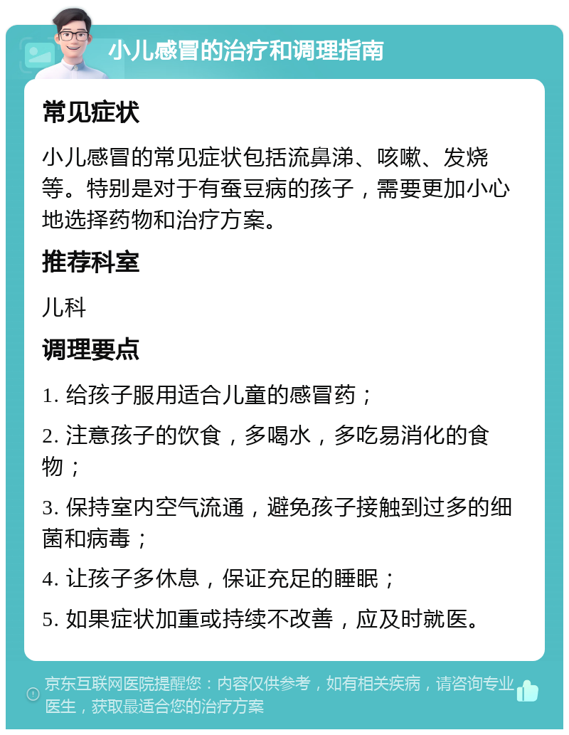 小儿感冒的治疗和调理指南 常见症状 小儿感冒的常见症状包括流鼻涕、咳嗽、发烧等。特别是对于有蚕豆病的孩子，需要更加小心地选择药物和治疗方案。 推荐科室 儿科 调理要点 1. 给孩子服用适合儿童的感冒药； 2. 注意孩子的饮食，多喝水，多吃易消化的食物； 3. 保持室内空气流通，避免孩子接触到过多的细菌和病毒； 4. 让孩子多休息，保证充足的睡眠； 5. 如果症状加重或持续不改善，应及时就医。