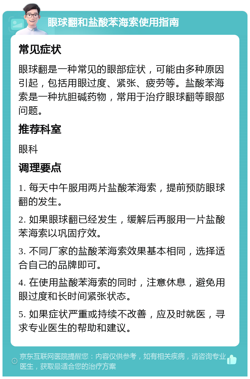 眼球翻和盐酸苯海索使用指南 常见症状 眼球翻是一种常见的眼部症状，可能由多种原因引起，包括用眼过度、紧张、疲劳等。盐酸苯海索是一种抗胆碱药物，常用于治疗眼球翻等眼部问题。 推荐科室 眼科 调理要点 1. 每天中午服用两片盐酸苯海索，提前预防眼球翻的发生。 2. 如果眼球翻已经发生，缓解后再服用一片盐酸苯海索以巩固疗效。 3. 不同厂家的盐酸苯海索效果基本相同，选择适合自己的品牌即可。 4. 在使用盐酸苯海索的同时，注意休息，避免用眼过度和长时间紧张状态。 5. 如果症状严重或持续不改善，应及时就医，寻求专业医生的帮助和建议。