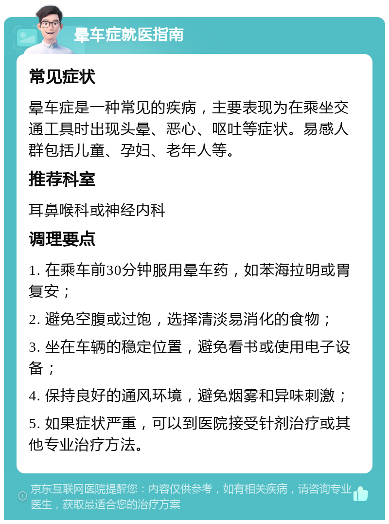 晕车症就医指南 常见症状 晕车症是一种常见的疾病，主要表现为在乘坐交通工具时出现头晕、恶心、呕吐等症状。易感人群包括儿童、孕妇、老年人等。 推荐科室 耳鼻喉科或神经内科 调理要点 1. 在乘车前30分钟服用晕车药，如苯海拉明或胃复安； 2. 避免空腹或过饱，选择清淡易消化的食物； 3. 坐在车辆的稳定位置，避免看书或使用电子设备； 4. 保持良好的通风环境，避免烟雾和异味刺激； 5. 如果症状严重，可以到医院接受针剂治疗或其他专业治疗方法。