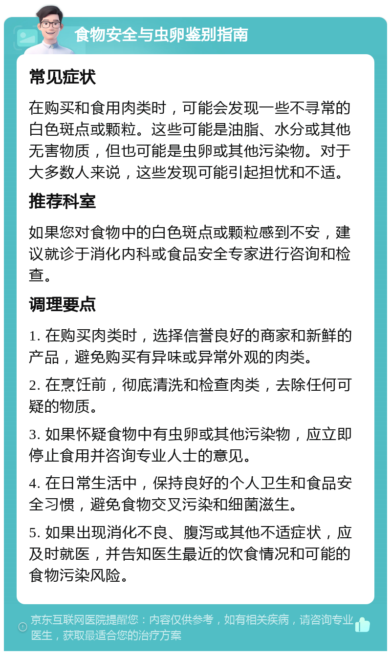 食物安全与虫卵鉴别指南 常见症状 在购买和食用肉类时，可能会发现一些不寻常的白色斑点或颗粒。这些可能是油脂、水分或其他无害物质，但也可能是虫卵或其他污染物。对于大多数人来说，这些发现可能引起担忧和不适。 推荐科室 如果您对食物中的白色斑点或颗粒感到不安，建议就诊于消化内科或食品安全专家进行咨询和检查。 调理要点 1. 在购买肉类时，选择信誉良好的商家和新鲜的产品，避免购买有异味或异常外观的肉类。 2. 在烹饪前，彻底清洗和检查肉类，去除任何可疑的物质。 3. 如果怀疑食物中有虫卵或其他污染物，应立即停止食用并咨询专业人士的意见。 4. 在日常生活中，保持良好的个人卫生和食品安全习惯，避免食物交叉污染和细菌滋生。 5. 如果出现消化不良、腹泻或其他不适症状，应及时就医，并告知医生最近的饮食情况和可能的食物污染风险。