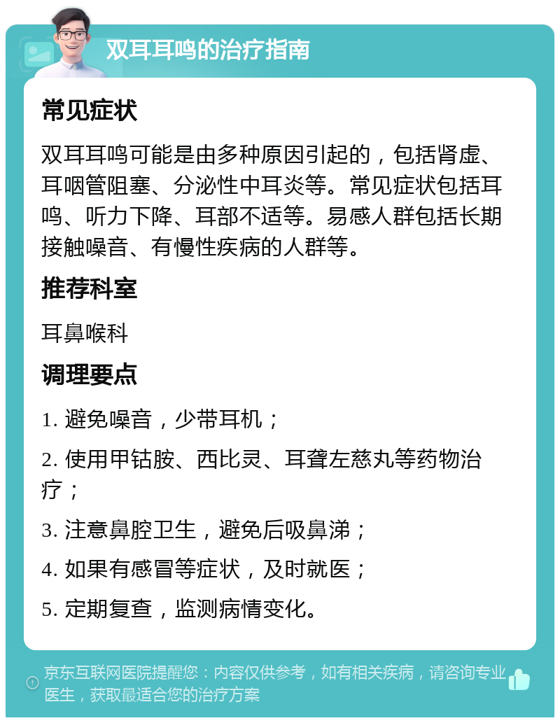 双耳耳鸣的治疗指南 常见症状 双耳耳鸣可能是由多种原因引起的，包括肾虚、耳咽管阻塞、分泌性中耳炎等。常见症状包括耳鸣、听力下降、耳部不适等。易感人群包括长期接触噪音、有慢性疾病的人群等。 推荐科室 耳鼻喉科 调理要点 1. 避免噪音，少带耳机； 2. 使用甲钴胺、西比灵、耳聋左慈丸等药物治疗； 3. 注意鼻腔卫生，避免后吸鼻涕； 4. 如果有感冒等症状，及时就医； 5. 定期复查，监测病情变化。