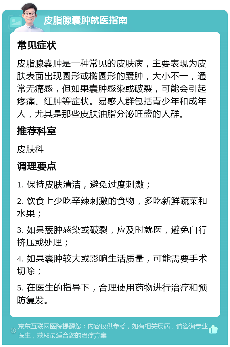 皮脂腺囊肿就医指南 常见症状 皮脂腺囊肿是一种常见的皮肤病，主要表现为皮肤表面出现圆形或椭圆形的囊肿，大小不一，通常无痛感，但如果囊肿感染或破裂，可能会引起疼痛、红肿等症状。易感人群包括青少年和成年人，尤其是那些皮肤油脂分泌旺盛的人群。 推荐科室 皮肤科 调理要点 1. 保持皮肤清洁，避免过度刺激； 2. 饮食上少吃辛辣刺激的食物，多吃新鲜蔬菜和水果； 3. 如果囊肿感染或破裂，应及时就医，避免自行挤压或处理； 4. 如果囊肿较大或影响生活质量，可能需要手术切除； 5. 在医生的指导下，合理使用药物进行治疗和预防复发。