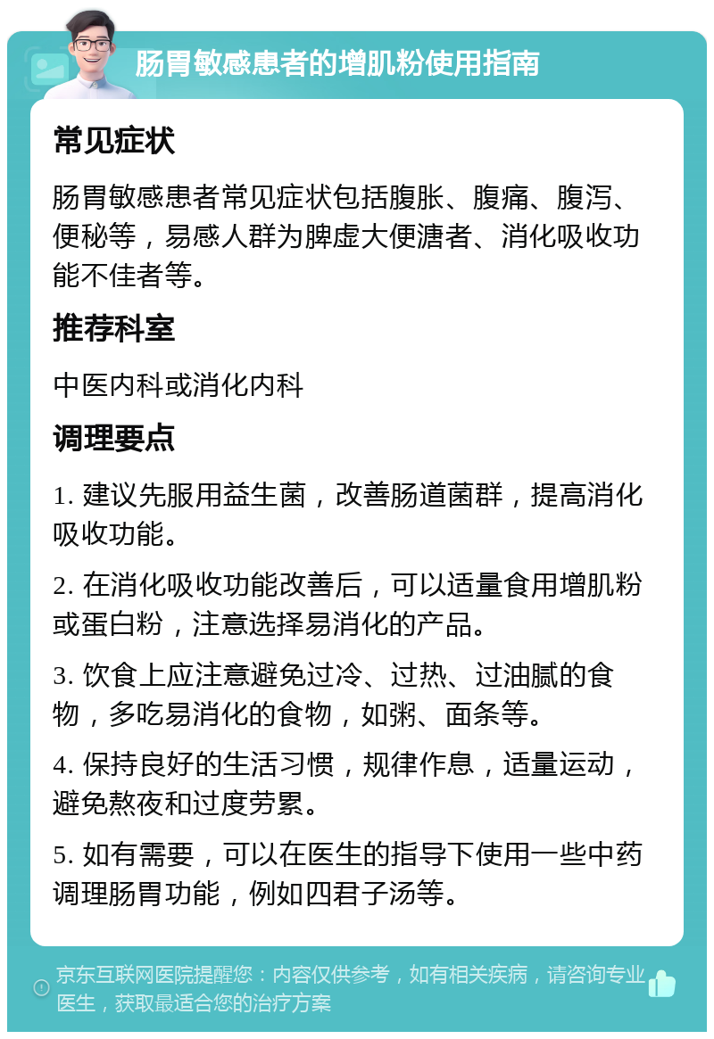 肠胃敏感患者的增肌粉使用指南 常见症状 肠胃敏感患者常见症状包括腹胀、腹痛、腹泻、便秘等，易感人群为脾虚大便溏者、消化吸收功能不佳者等。 推荐科室 中医内科或消化内科 调理要点 1. 建议先服用益生菌，改善肠道菌群，提高消化吸收功能。 2. 在消化吸收功能改善后，可以适量食用增肌粉或蛋白粉，注意选择易消化的产品。 3. 饮食上应注意避免过冷、过热、过油腻的食物，多吃易消化的食物，如粥、面条等。 4. 保持良好的生活习惯，规律作息，适量运动，避免熬夜和过度劳累。 5. 如有需要，可以在医生的指导下使用一些中药调理肠胃功能，例如四君子汤等。