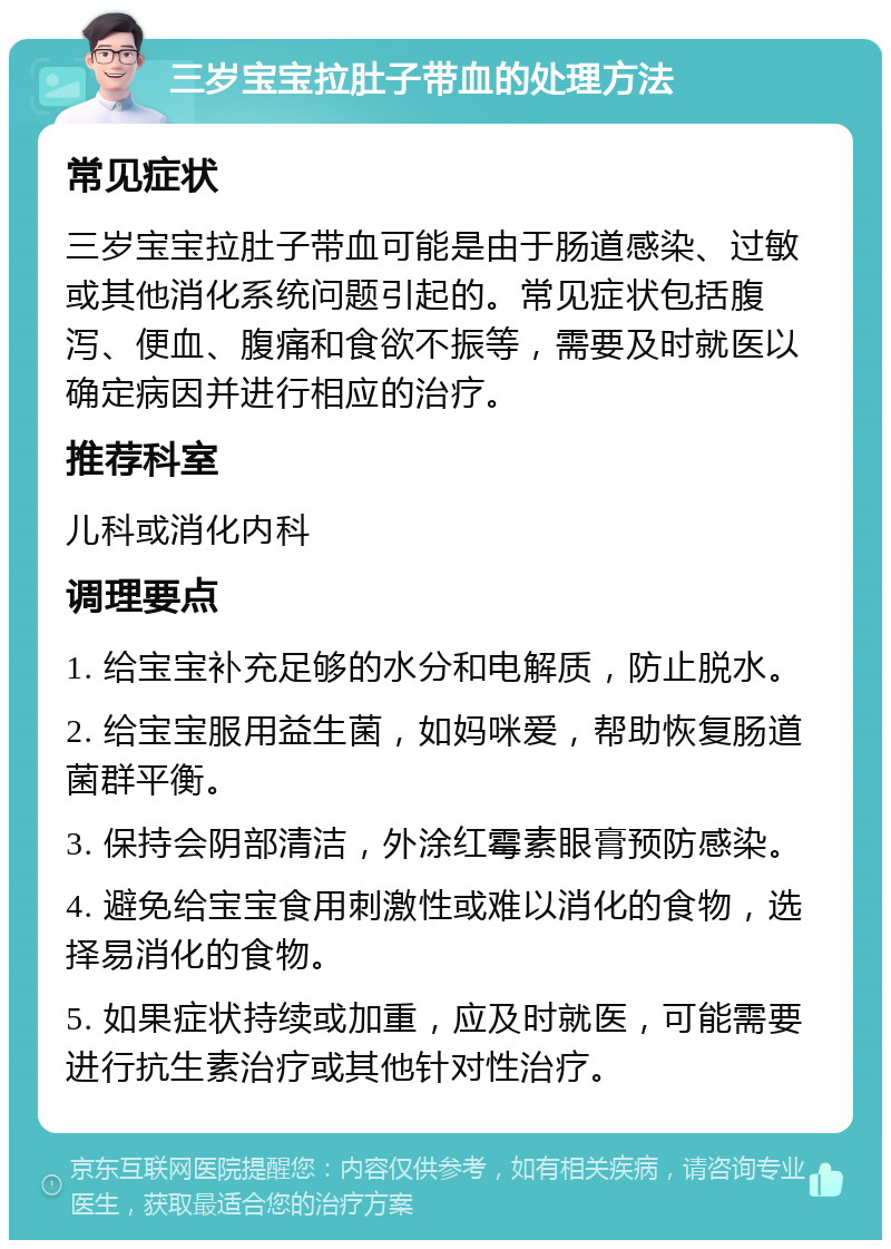 三岁宝宝拉肚子带血的处理方法 常见症状 三岁宝宝拉肚子带血可能是由于肠道感染、过敏或其他消化系统问题引起的。常见症状包括腹泻、便血、腹痛和食欲不振等，需要及时就医以确定病因并进行相应的治疗。 推荐科室 儿科或消化内科 调理要点 1. 给宝宝补充足够的水分和电解质，防止脱水。 2. 给宝宝服用益生菌，如妈咪爱，帮助恢复肠道菌群平衡。 3. 保持会阴部清洁，外涂红霉素眼膏预防感染。 4. 避免给宝宝食用刺激性或难以消化的食物，选择易消化的食物。 5. 如果症状持续或加重，应及时就医，可能需要进行抗生素治疗或其他针对性治疗。