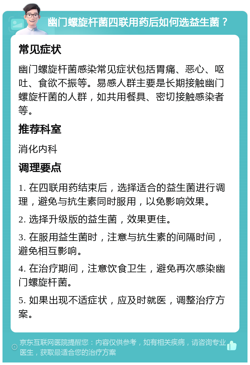 幽门螺旋杆菌四联用药后如何选益生菌？ 常见症状 幽门螺旋杆菌感染常见症状包括胃痛、恶心、呕吐、食欲不振等。易感人群主要是长期接触幽门螺旋杆菌的人群，如共用餐具、密切接触感染者等。 推荐科室 消化内科 调理要点 1. 在四联用药结束后，选择适合的益生菌进行调理，避免与抗生素同时服用，以免影响效果。 2. 选择升级版的益生菌，效果更佳。 3. 在服用益生菌时，注意与抗生素的间隔时间，避免相互影响。 4. 在治疗期间，注意饮食卫生，避免再次感染幽门螺旋杆菌。 5. 如果出现不适症状，应及时就医，调整治疗方案。