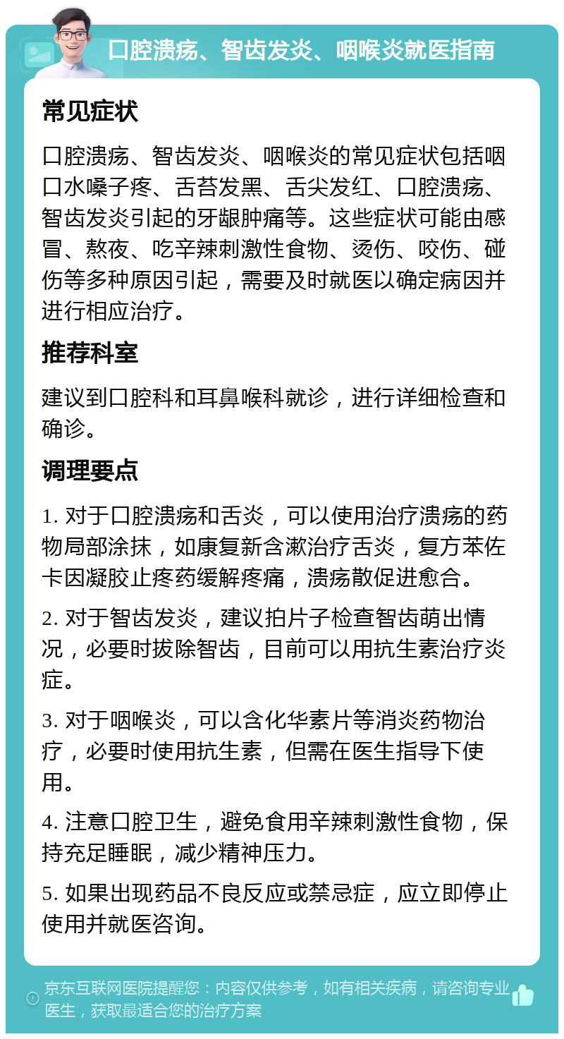 口腔溃疡、智齿发炎、咽喉炎就医指南 常见症状 口腔溃疡、智齿发炎、咽喉炎的常见症状包括咽口水嗓子疼、舌苔发黑、舌尖发红、口腔溃疡、智齿发炎引起的牙龈肿痛等。这些症状可能由感冒、熬夜、吃辛辣刺激性食物、烫伤、咬伤、碰伤等多种原因引起，需要及时就医以确定病因并进行相应治疗。 推荐科室 建议到口腔科和耳鼻喉科就诊，进行详细检查和确诊。 调理要点 1. 对于口腔溃疡和舌炎，可以使用治疗溃疡的药物局部涂抹，如康复新含漱治疗舌炎，复方苯佐卡因凝胶止疼药缓解疼痛，溃疡散促进愈合。 2. 对于智齿发炎，建议拍片子检查智齿萌出情况，必要时拔除智齿，目前可以用抗生素治疗炎症。 3. 对于咽喉炎，可以含化华素片等消炎药物治疗，必要时使用抗生素，但需在医生指导下使用。 4. 注意口腔卫生，避免食用辛辣刺激性食物，保持充足睡眠，减少精神压力。 5. 如果出现药品不良反应或禁忌症，应立即停止使用并就医咨询。